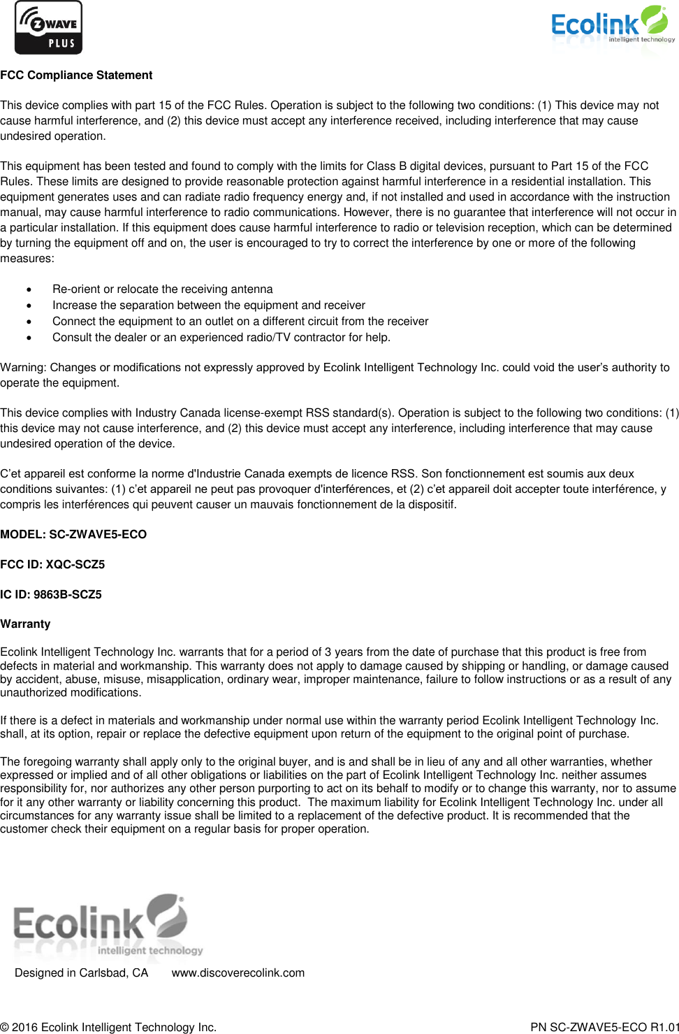     © 2016 Ecolink Intelligent Technology Inc.    PN SC-ZWAVE5-ECO R1.01 FCC Compliance Statement  This device complies with part 15 of the FCC Rules. Operation is subject to the following two conditions: (1) This device may not cause harmful interference, and (2) this device must accept any interference received, including interference that may cause undesired operation.  This equipment has been tested and found to comply with the limits for Class B digital devices, pursuant to Part 15 of the FCC Rules. These limits are designed to provide reasonable protection against harmful interference in a residential installation. This equipment generates uses and can radiate radio frequency energy and, if not installed and used in accordance with the instruction manual, may cause harmful interference to radio communications. However, there is no guarantee that interference will not occur in a particular installation. If this equipment does cause harmful interference to radio or television reception, which can be determined by turning the equipment off and on, the user is encouraged to try to correct the interference by one or more of the following measures:   Re-orient or relocate the receiving antenna    Increase the separation between the equipment and receiver    Connect the equipment to an outlet on a different circuit from the receiver    Consult the dealer or an experienced radio/TV contractor for help.  Warning: Changes or modifications not expressly approved by Ecolink Intelligent Technology Inc. could void the user’s authority to operate the equipment.  This device complies with Industry Canada license-exempt RSS standard(s). Operation is subject to the following two conditions: (1) this device may not cause interference, and (2) this device must accept any interference, including interference that may cause undesired operation of the device.  C’et appareil est conforme la norme d&apos;Industrie Canada exempts de licence RSS. Son fonctionnement est soumis aux deux conditions suivantes: (1) c’et appareil ne peut pas provoquer d&apos;interférences, et (2) c’et appareil doit accepter toute interférence, y compris les interférences qui peuvent causer un mauvais fonctionnement de la dispositif. MODEL: SC-ZWAVE5-ECO FCC ID: XQC-SCZ5 IC ID: 9863B-SCZ5 Warranty Ecolink Intelligent Technology Inc. warrants that for a period of 3 years from the date of purchase that this product is free from defects in material and workmanship. This warranty does not apply to damage caused by shipping or handling, or damage caused by accident, abuse, misuse, misapplication, ordinary wear, improper maintenance, failure to follow instructions or as a result of any unauthorized modifications. If there is a defect in materials and workmanship under normal use within the warranty period Ecolink Intelligent Technology Inc. shall, at its option, repair or replace the defective equipment upon return of the equipment to the original point of purchase. The foregoing warranty shall apply only to the original buyer, and is and shall be in lieu of any and all other warranties, whether expressed or implied and of all other obligations or liabilities on the part of Ecolink Intelligent Technology Inc. neither assumes responsibility for, nor authorizes any other person purporting to act on its behalf to modify or to change this warranty, nor to assume for it any other warranty or liability concerning this product.  The maximum liability for Ecolink Intelligent Technology Inc. under all circumstances for any warranty issue shall be limited to a replacement of the defective product. It is recommended that the customer check their equipment on a regular basis for proper operation.    Designed in Carlsbad, CA  www.discoverecolink.com 