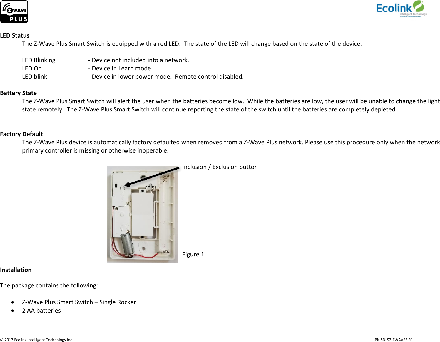                     © 2017 Ecolink Intelligent Technology Inc.                            PN SDLS2-ZWAVE5 R1  LED Status   The Z-Wave Plus Smart Switch is equipped with a red LED.  The state of the LED will change based on the state of the device.   LED Blinking    - Device not included into a network.   LED On     - Device In Learn mode.    LED blink    - Device in lower power mode.  Remote control disabled.   Battery State The Z-Wave Plus Smart Switch will alert the user when the batteries become low.  While the batteries are low, the user will be unable to change the light state remotely.  The Z-Wave Plus Smart Switch will continue reporting the state of the switch until the batteries are completely depleted.      Factory Default The Z-Wave Plus device is automatically factory defaulted when removed from a Z-Wave Plus network. Please use this procedure only when the network primary controller is missing or otherwise inoperable.                                                                                                                                            Inclusion / Exclusion button                                                                                 Figure 1 Installation The package contains the following:   Z-Wave Plus Smart Switch – Single Rocker  2 AA batteries   