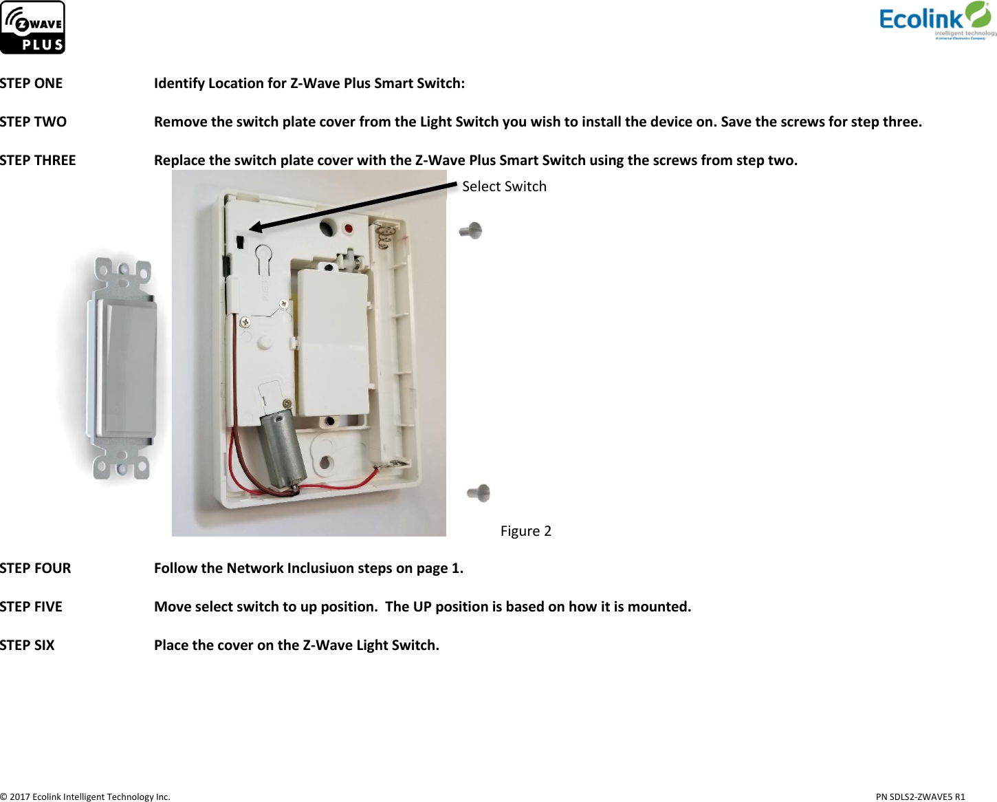                     © 2017 Ecolink Intelligent Technology Inc.                            PN SDLS2-ZWAVE5 R1  STEP ONE    Identify Location for Z-Wave Plus Smart Switch:   STEP TWO    Remove the switch plate cover from the Light Switch you wish to install the device on. Save the screws for step three.                                    STEP THREE     Replace the switch plate cover with the Z-Wave Plus Smart Switch using the screws from step two. Figure 2  STEP FOUR     Follow the Network Inclusiuon steps on page 1.  STEP FIVE    Move select switch to up position.  The UP position is based on how it is mounted.  STEP SIX     Place the cover on the Z-Wave Light Switch.     Select Switch 