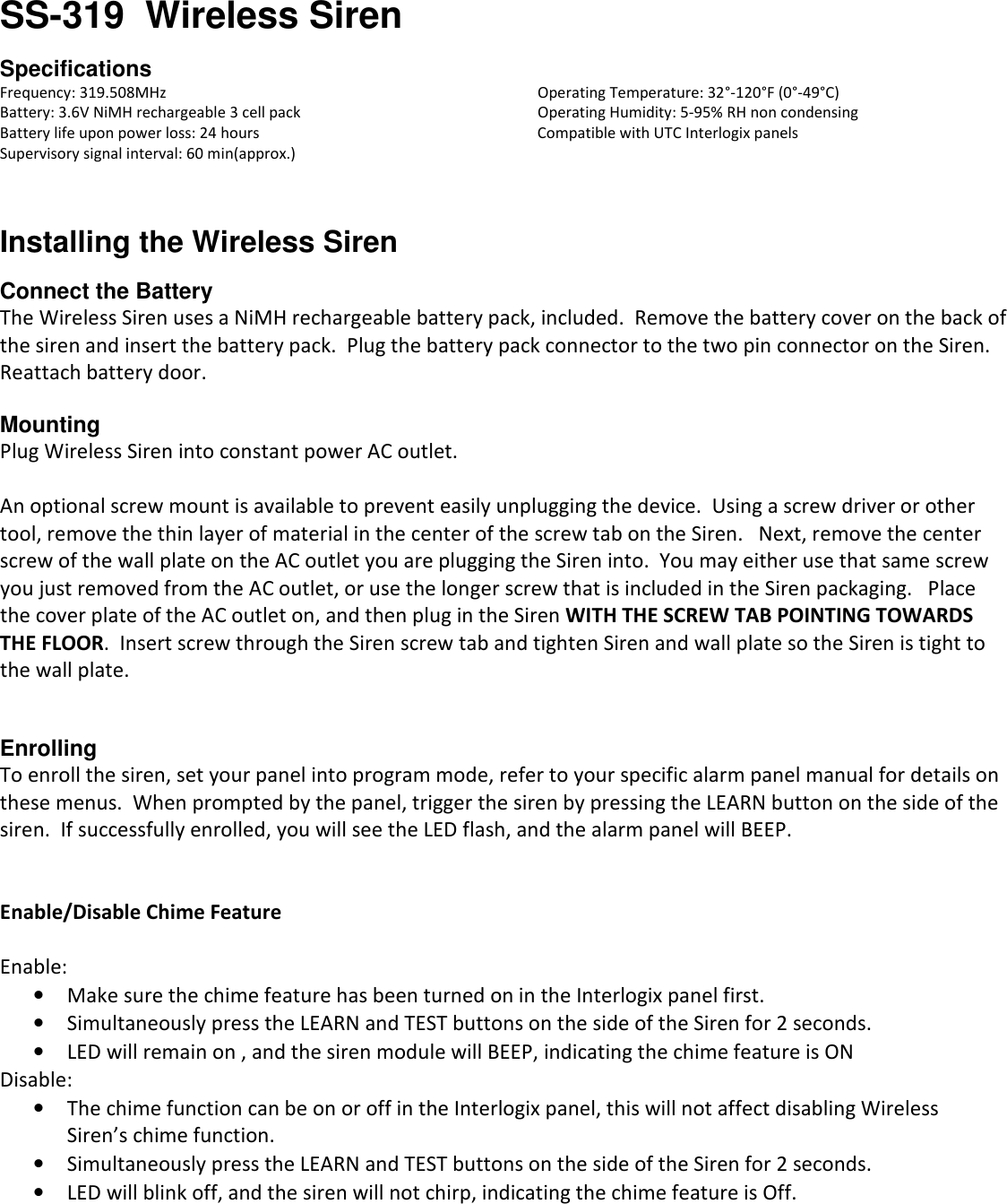 SS-319  Wireless Siren  Specifications Frequency: 319.508MHz             Operating Temperature: 32°-120°F (0°-49°C) Battery: 3.6V NiMH rechargeable 3 cell pack        Operating Humidity: 5-95% RH non condensing Battery life upon power loss: 24 hours          Compatible with UTC Interlogix panels Supervisory signal interval: 60 min(approx.)   Installing the Wireless Siren  Connect the Battery The Wireless Siren uses a NiMH rechargeable battery pack, included.  Remove the battery cover on the back of the siren and insert the battery pack.  Plug the battery pack connector to the two pin connector on the Siren.  Reattach battery door.  Mounting Plug Wireless Siren into constant power AC outlet.   An optional screw mount is available to prevent easily unplugging the device.  Using a screw driver or other tool, remove the thin layer of material in the center of the screw tab on the Siren.   Next, remove the center screw of the wall plate on the AC outlet you are plugging the Siren into.  You may either use that same screw you just removed from the AC outlet, or use the longer screw that is included in the Siren packaging.   Place the cover plate of the AC outlet on, and then plug in the Siren WITH THE SCREW TAB POINTING TOWARDS THE FLOOR.  Insert screw through the Siren screw tab and tighten Siren and wall plate so the Siren is tight to the wall plate.   Enrolling To enroll the siren, set your panel into program mode, refer to your specific alarm panel manual for details on these menus.  When prompted by the panel, trigger the siren by pressing the LEARN button on the side of the siren.  If successfully enrolled, you will see the LED flash, and the alarm panel will BEEP.   Enable/Disable Chime Feature  Enable:     • Make sure the chime feature has been turned on in the Interlogix panel first.   • Simultaneously press the LEARN and TEST buttons on the side of the Siren for 2 seconds. • LED will remain on , and the siren module will BEEP, indicating the chime feature is ON Disable:   • The chime function can be on or off in the Interlogix panel, this will not affect disabling Wireless  Siren’s chime function. • Simultaneously press the LEARN and TEST buttons on the side of the Siren for 2 seconds. • LED will blink off, and the siren will not chirp, indicating the chime feature is Off.    