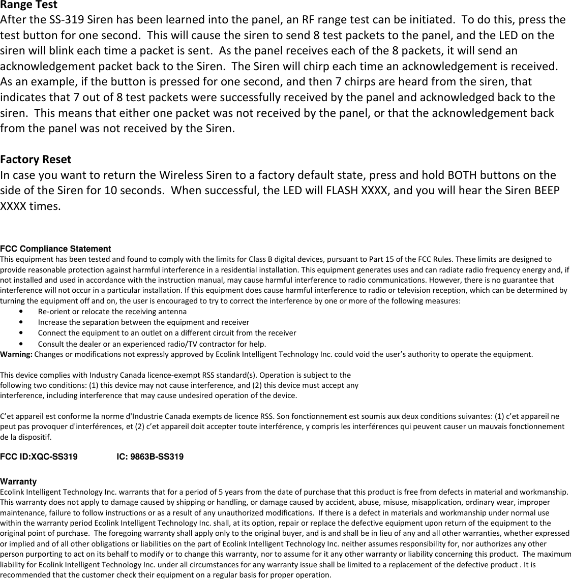  Range Test After the SS-319 Siren has been learned into the panel, an RF range test can be initiated.  To do this, press the test button for one second.  This will cause the siren to send 8 test packets to the panel, and the LED on the siren will blink each time a packet is sent.  As the panel receives each of the 8 packets, it will send an acknowledgement packet back to the Siren.  The Siren will chirp each time an acknowledgement is received.  As an example, if the button is pressed for one second, and then 7 chirps are heard from the siren, that indicates that 7 out of 8 test packets were successfully received by the panel and acknowledged back to the siren.  This means that either one packet was not received by the panel, or that the acknowledgement back from the panel was not received by the Siren.  Factory Reset In case you want to return the Wireless Siren to a factory default state, press and hold BOTH buttons on the side of the Siren for 10 seconds.  When successful, the LED will FLASH XXXX, and you will hear the Siren BEEP XXXX times.   FCC Compliance Statement This equipment has been tested and found to comply with the limits for Class B digital devices, pursuant to Part 15 of the FCC Rules. These limits are designed to provide reasonable protection against harmful interference in a residential installation. This equipment generates uses and can radiate radio frequency energy and, if not installed and used in accordance with the instruction manual, may cause harmful interference to radio communications. However, there is no guarantee that interference will not occur in a particular installation. If this equipment does cause harmful interference to radio or television reception, which can be determined by turning the equipment off and on, the user is encouraged to try to correct the interference by one or more of the following measures: • Re-orient or relocate the receiving antenna • Increase the separation between the equipment and receiver • Connect the equipment to an outlet on a different circuit from the receiver • Consult the dealer or an experienced radio/TV contractor for help. Warning: Changes or modifications not expressly approved by Ecolink Intelligent Technology Inc. could void the user’s authority to operate the equipment.  This device complies with Industry Canada licence-exempt RSS standard(s). Operation is subject to the following two conditions: (1) this device may not cause interference, and (2) this device must accept any interference, including interference that may cause undesired operation of the device.  C’et appareil est conforme la norme d&apos;Industrie Canada exempts de licence RSS. Son fonctionnement est soumis aux deux conditions suivantes: (1) c’et appareil ne peut pas provoquer d&apos;interférences, et (2) c’et appareil doit accepter toute interférence, y compris les interférences qui peuvent causer un mauvais fonctionnement de la dispositif.  FCC ID:XQC-SS319   IC: 9863B-SS319  Warranty Ecolink Intelligent Technology Inc. warrants that for a period of 5 years from the date of purchase that this product is free from defects in material and workmanship. This warranty does not apply to damage caused by shipping or handling, or damage caused by accident, abuse, misuse, misapplication, ordinary wear, improper maintenance, failure to follow instructions or as a result of any unauthorized modifications.  If there is a defect in materials and workmanship under normal use within the warranty period Ecolink Intelligent Technology Inc. shall, at its option, repair or replace the defective equipment upon return of the equipment to the original point of purchase.  The foregoing warranty shall apply only to the original buyer, and is and shall be in lieu of any and all other warranties, whether expressed or implied and of all other obligations or liabilities on the part of Ecolink Intelligent Technology Inc. neither assumes responsibility for, nor authorizes any other person purporting to act on its behalf to modify or to change this warranty, nor to assume for it any other warranty or liability concerning this product.  The maximum liability for Ecolink Intelligent Technology Inc. under all circumstances for any warranty issue shall be limited to a replacement of the defective product . It is recommended that the customer check their equipment on a regular basis for proper operation. 