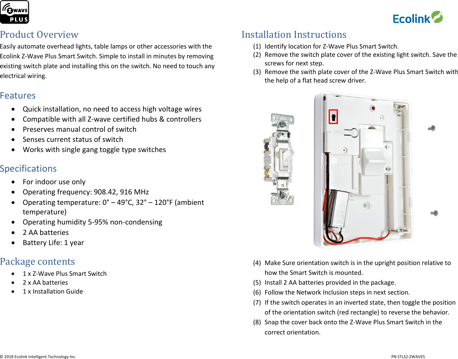                     © 2018 Ecolink Intelligent Technology Inc.                            PN STLS2-ZWAVE5 Product Overview Easily automate overhead lights, table lamps or other accessories with the Ecolink Z-Wave Plus Smart Switch. Simple to install in minutes by removing existing switch plate and installing this on the switch. No need to touch any electrical wiring. Features  Quick installation, no need to access high voltage wires  Compatible with all Z-wave certified hubs &amp; controllers  Preserves manual control of switch  Senses current status of switch  Works with single gang toggle type switches Specifications  For indoor use only  Operating frequency: 908.42, 916 MHz  Operating temperature: 0° – 49°C, 32° – 120°F (ambient temperature)  Operating humidity 5-95% non-condensing   2 AA batteries  Battery Life: 1 year                                                          Package contents  1 x Z-Wave Plus Smart Switch  2 x AA batteries  1 x Installation Guide     Installation Instructions (1) Identify location for Z-Wave Plus Smart Switch. (2) Remove the switch plate cover of the existing light switch. Save the screws for next step. (3) Remove the swith plate cover of the Z-Wave Plus Smart Switch with the help of a flat head screw driver.                   (4) Make Sure orientation switch is in the upright position relative to how the Smart Switch is mounted. (5) Install 2 AA batteries provided in the package. (6) Follow the Network Inclusion steps in next section. (7) If the switch operates in an inverted state, then toggle the position of the orientation switch (red rectangle) to reverse the behavior. (8) Snap the cover back onto the Z-Wave Plus Smart Switch in the correct orientation. 