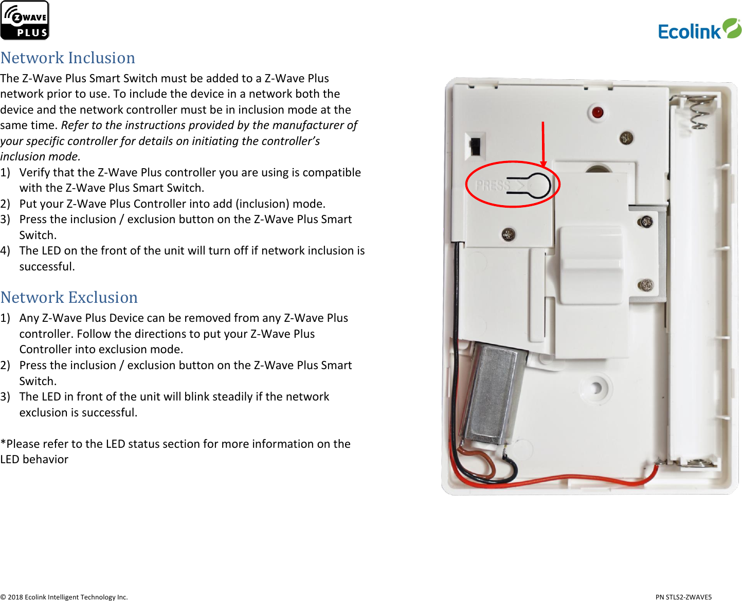                     © 2018 Ecolink Intelligent Technology Inc.                            PN STLS2-ZWAVE5 Network Inclusion The Z-Wave Plus Smart Switch must be added to a Z-Wave Plus network prior to use. To include the device in a network both the device and the network controller must be in inclusion mode at the same time. Refer to the instructions provided by the manufacturer of your specific controller for details on initiating the controller’s inclusion mode.  1) Verify that the Z-Wave Plus controller you are using is compatible with the Z-Wave Plus Smart Switch. 2) Put your Z-Wave Plus Controller into add (inclusion) mode. 3) Press the inclusion / exclusion button on the Z-Wave Plus Smart Switch. 4) The LED on the front of the unit will turn off if network inclusion is successful.  Network Exclusion 1) Any Z-Wave Plus Device can be removed from any Z-Wave Plus controller. Follow the directions to put your Z-Wave Plus Controller into exclusion mode. 2) Press the inclusion / exclusion button on the Z-Wave Plus Smart Switch. 3) The LED in front of the unit will blink steadily if the network exclusion is successful.  *Please refer to the LED status section for more information on the LED behavior     