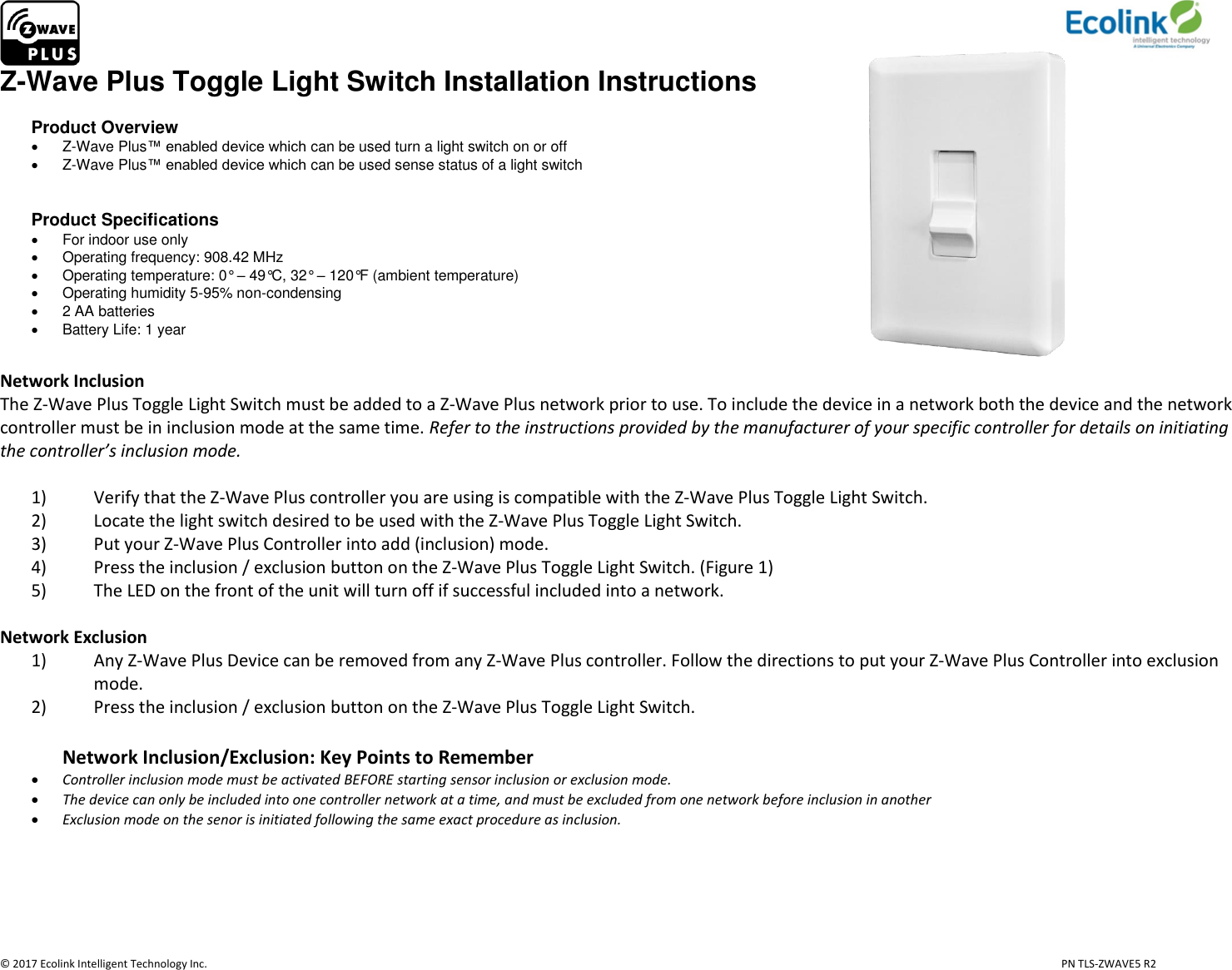                     © 2017 Ecolink Intelligent Technology Inc.                            PN TLS-ZWAVE5 R2 Z-Wave Plus Toggle Light Switch Installation Instructions  Product Overview   Z-Wave Plus™ enabled device which can be used turn a light switch on or off   Z-Wave Plus™ enabled device which can be used sense status of a light switch   Product Specifications   For indoor use only   Operating frequency: 908.42 MHz   Operating temperature: 0° – 49°C, 32° – 120°F (ambient temperature)   Operating humidity 5-95% non-condensing    2 AA batteries   Battery Life: 1 year                                                           Network Inclusion The Z-Wave Plus Toggle Light Switch must be added to a Z-Wave Plus network prior to use. To include the device in a network both the device and the network controller must be in inclusion mode at the same time. Refer to the instructions provided by the manufacturer of your specific controller for details on initiating the controller’s inclusion mode.   1) Verify that the Z-Wave Plus controller you are using is compatible with the Z-Wave Plus Toggle Light Switch. 2) Locate the light switch desired to be used with the Z-Wave Plus Toggle Light Switch. 3) Put your Z-Wave Plus Controller into add (inclusion) mode. 4) Press the inclusion / exclusion button on the Z-Wave Plus Toggle Light Switch. (Figure 1) 5) The LED on the front of the unit will turn off if successful included into a network.   Network Exclusion 1) Any Z-Wave Plus Device can be removed from any Z-Wave Plus controller. Follow the directions to put your Z-Wave Plus Controller into exclusion mode. 2) Press the inclusion / exclusion button on the Z-Wave Plus Toggle Light Switch.  Network Inclusion/Exclusion: Key Points to Remember  Controller inclusion mode must be activated BEFORE starting sensor inclusion or exclusion mode.  The device can only be included into one controller network at a time, and must be excluded from one network before inclusion in another  Exclusion mode on the senor is initiated following the same exact procedure as inclusion.     