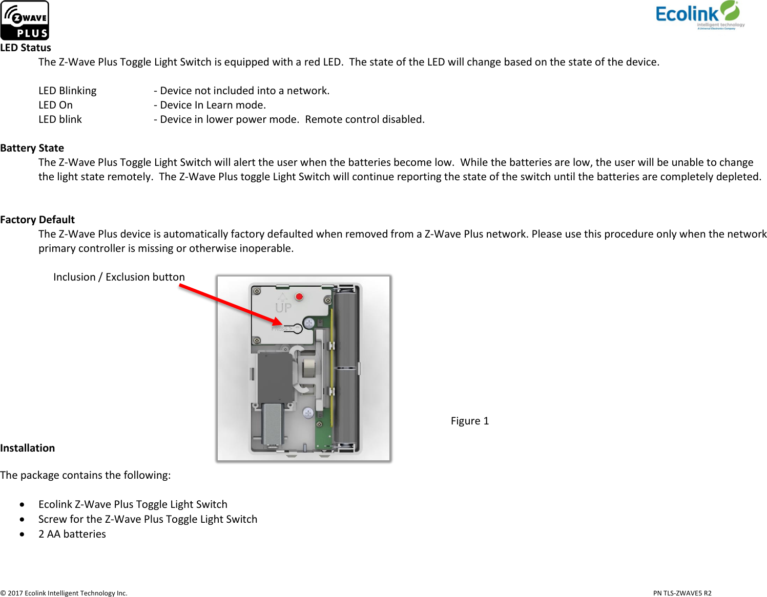                     © 2017 Ecolink Intelligent Technology Inc.                            PN TLS-ZWAVE5 R2 LED Status   The Z-Wave Plus Toggle Light Switch is equipped with a red LED.  The state of the LED will change based on the state of the device.   LED Blinking    - Device not included into a network.   LED On     - Device In Learn mode.    LED blink    - Device in lower power mode.  Remote control disabled.   Battery State The Z-Wave Plus Toggle Light Switch will alert the user when the batteries become low.  While the batteries are low, the user will be unable to change the light state remotely.  The Z-Wave Plus toggle Light Switch will continue reporting the state of the switch until the batteries are completely depleted.      Factory Default The Z-Wave Plus device is automatically factory defaulted when removed from a Z-Wave Plus network. Please use this procedure only when the network primary controller is missing or otherwise inoperable.                      Inclusion / Exclusion button                                                                                 Figure 1 Installation The package contains the following:   Ecolink Z-Wave Plus Toggle Light Switch  Screw for the Z-Wave Plus Toggle Light Switch  2 AA batteries      