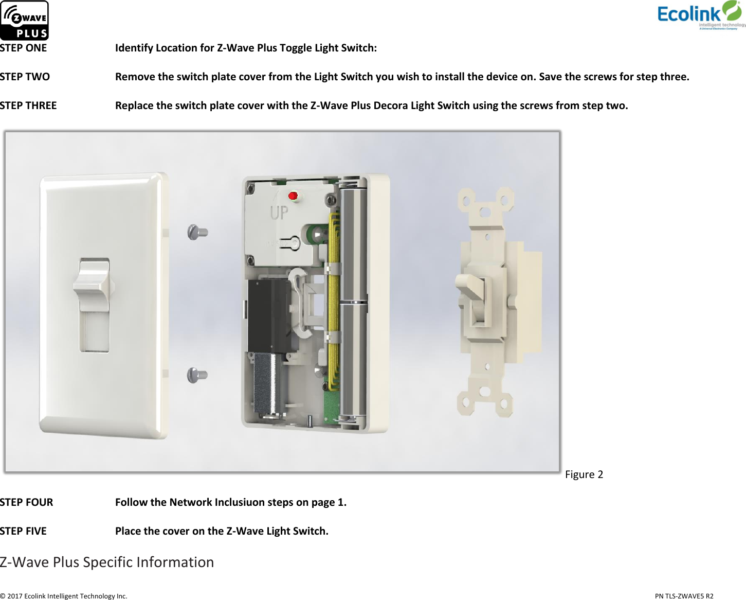                     © 2017 Ecolink Intelligent Technology Inc.                            PN TLS-ZWAVE5 R2 STEP ONE    Identify Location for Z-Wave Plus Toggle Light Switch:   STEP TWO    Remove the switch plate cover from the Light Switch you wish to install the device on. Save the screws for step three.                                    STEP THREE     Replace the switch plate cover with the Z-Wave Plus Decora Light Switch using the screws from step two.  Figure 2  STEP FOUR    Follow the Network Inclusiuon steps on page 1.  STEP FIVE    Place the cover on the Z-Wave Light Switch.  Z-Wave Plus Specific Information 