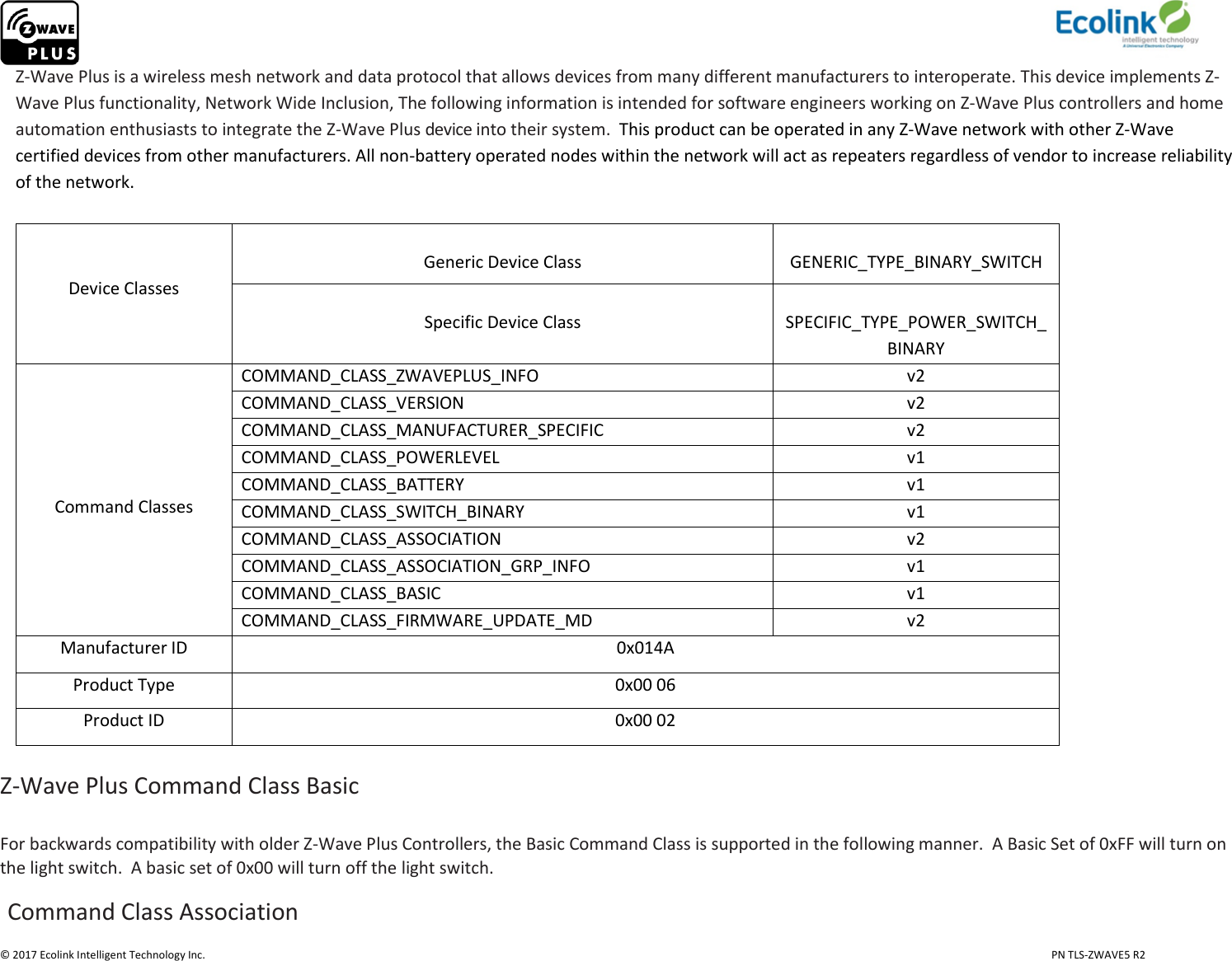                     © 2017 Ecolink Intelligent Technology Inc.                            PN TLS-ZWAVE5 R2 Z-Wave Plus is a wireless mesh network and data protocol that allows devices from many different manufacturers to interoperate. This device implements Z-Wave Plus functionality, Network Wide Inclusion, The following information is intended for software engineers working on Z-Wave Plus controllers and home automation enthusiasts to integrate the Z-Wave Plus device into their system.  This product can be operated in any Z-Wave network with other Z-Wave certified devices from other manufacturers. All non-battery operated nodes within the network will act as repeaters regardless of vendor to increase reliability of the network.    Device Classes  Generic Device Class  GENERIC_TYPE_BINARY_SWITCH  Specific Device Class  SPECIFIC_TYPE_POWER_SWITCH_BINARY      Command Classes COMMAND_CLASS_ZWAVEPLUS_INFO v2 COMMAND_CLASS_VERSION v2 COMMAND_CLASS_MANUFACTURER_SPECIFIC v2 COMMAND_CLASS_POWERLEVEL v1 COMMAND_CLASS_BATTERY v1 COMMAND_CLASS_SWITCH_BINARY v1 COMMAND_CLASS_ASSOCIATION v2 COMMAND_CLASS_ASSOCIATION_GRP_INFO v1 COMMAND_CLASS_BASIC v1 COMMAND_CLASS_FIRMWARE_UPDATE_MD v2 Manufacturer ID 0x014A Product Type 0x00 06 Product ID 0x00 02  Z-Wave Plus Command Class Basic  For backwards compatibility with older Z-Wave Plus Controllers, the Basic Command Class is supported in the following manner.  A Basic Set of 0xFF will turn on the light switch.  A basic set of 0x00 will turn off the light switch.   Command Class Association 