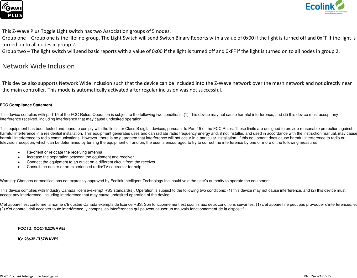                     © 2017 Ecolink Intelligent Technology Inc.                            PN TLS-ZWAVE5 R2  This Z-Wave Plus Toggle Light switch has two Association groups of 5 nodes.  Group one – Group one is the lifeline group. The Light Switch will send Switch Binary Reports with a value of 0x00 if the light is turned off and 0xFF if the light is turned on to all nodes in group 2.  Group two – The light switch will send basic reports with a value of 0x00 if the light is turned off and 0xFF if the light is turned on to all nodes in group 2.   Network Wide Inclusion  This device also supports Network Wide Inclusion such that the device can be included into the Z-Wave network over the mesh network and not directly near the main controller. This mode is automatically activated after regular inclusion was not successful.  FCC Compliance Statement This device complies with part 15 of the FCC Rules. Operation is subject to the following two conditions: (1) This device may not cause harmful interference, and (2) this device must accept any interference received, including interference that may cause undesired operation. This equipment has been tested and found to comply with the limits for Class B digital devices, pursuant to Part 15 of the FCC Rules. These limits are designed to provide reasonable protection against harmful interference in a residential installation. This equipment generates uses and can radiate radio frequency energy and, if not installed and used in accordance with the instruction manual, may cause harmful interference to radio communications. However, there is no guarantee that interference will not occur in a particular installation. If this equipment does cause harmful interference to radio or television reception, which can be determined by turning the equipment off and on, the user is encouraged to try to correct the interference by one or more of the following measures:  Re-orient or relocate the receiving antenna   Increase the separation between the equipment and receiver   Connect the equipment to an outlet on a different circuit from the receiver   Consult the dealer or an experienced radio/TV contractor for help.  Warning: Changes or modifications not expressly approved by Ecolink Intelligent Technology Inc. could void the user’s authority to operate the equipment. This device complies with Industry Canada license-exempt RSS standard(s). Operation is subject to the following two conditions: (1) this device may not cause interference, and (2) this device must accept any interference, including interference that may cause undesired operation of the device. C’et appareil est conforme la norme d&apos;Industrie Canada exempts de licence RSS. Son fonctionnement est soumis aux deux conditions suivantes: (1) c’et appareil ne peut pas provoquer d&apos;interférences, et (2) c’et appareil doit accepter toute interférence, y compris les interférences qui peuvent causer un mauvais fonctionnement de la dispositif.  FCC ID: XQC-TLSZWAVE5 IC: 9863B-TLSZWAVE5    