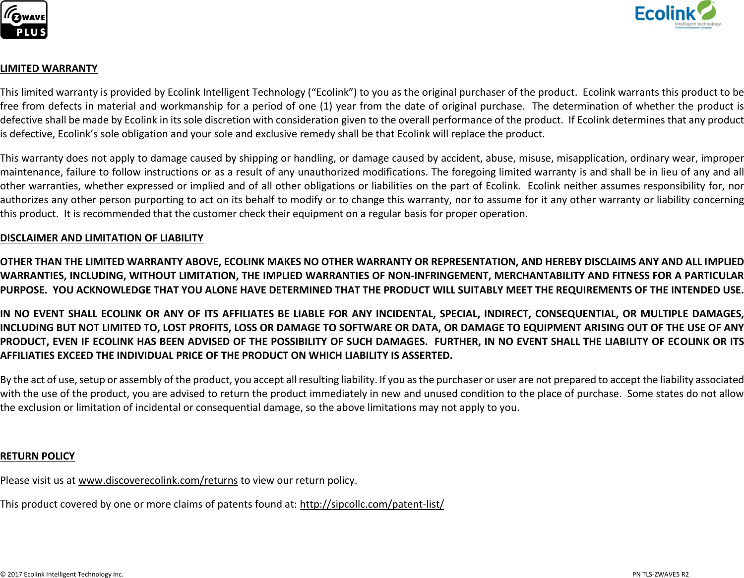                     © 2017 Ecolink Intelligent Technology Inc.                            PN TLS-ZWAVE5 R2  LIMITED WARRANTY This limited warranty is provided by Ecolink Intelligent Technology (“Ecolink”) to you as the original purchaser of the product.  Ecolink warrants this product to be free from defects in material and workmanship for a period of one (1) year from the date of original purchase.  The determination of whether the product is defective shall be made by Ecolink in its sole discretion with consideration given to the overall performance of the product.  If Ecolink determines that any product is defective, Ecolink’s sole obligation and your sole and exclusive remedy shall be that Ecolink will replace the product.   This warranty does not apply to damage caused by shipping or handling, or damage caused by accident, abuse, misuse, misapplication, ordinary wear, improper maintenance, failure to follow instructions or as a result of any unauthorized modifications. The foregoing limited warranty is and shall be in lieu of any and all other warranties, whether expressed or implied and of all other obligations or liabilities on the part of Ecolink.  Ecolink neither assumes responsibility for, nor authorizes any other person purporting to act on its behalf to modify or to change this warranty, nor to assume for it any other warranty or liability concerning this product.  It is recommended that the customer check their equipment on a regular basis for proper operation. DISCLAIMER AND LIMITATION OF LIABILITY OTHER THAN THE LIMITED WARRANTY ABOVE, ECOLINK MAKES NO OTHER WARRANTY OR REPRESENTATION, AND HEREBY DISCLAIMS ANY AND ALL IMPLIED WARRANTIES, INCLUDING, WITHOUT LIMITATION, THE IMPLIED WARRANTIES OF NON-INFRINGEMENT, MERCHANTABILITY AND FITNESS FOR A PARTICULAR PURPOSE.  YOU ACKNOWLEDGE THAT YOU ALONE HAVE DETERMINED THAT THE PRODUCT WILL SUITABLY MEET THE REQUIREMENTS OF THE INTENDED USE. IN NO  EVENT  SHALL  ECOLINK OR ANY  OF  ITS  AFFILIATES BE  LIABLE  FOR  ANY  INCIDENTAL, SPECIAL, INDIRECT,  CONSEQUENTIAL, OR  MULTIPLE DAMAGES, INCLUDING BUT NOT LIMITED TO, LOST PROFITS, LOSS OR DAMAGE TO SOFTWARE OR DATA, OR DAMAGE TO EQUIPMENT ARISING OUT OF THE USE OF ANY PRODUCT, EVEN IF ECOLINK HAS BEEN ADVISED OF THE POSSIBILITY OF SUCH DAMAGES.  FURTHER, IN NO EVENT SHALL THE LIABILITY OF ECOLINK OR ITS AFFILIATIES EXCEED THE INDIVIDUAL PRICE OF THE PRODUCT ON WHICH LIABILITY IS ASSERTED.   By the act of use, setup or assembly of the product, you accept all resulting liability. If you as the purchaser or user are not prepared to accept the liability associated with the use of the product, you are advised to return the product immediately in new and unused condition to the place of purchase.  Some states do not allow the exclusion or limitation of incidental or consequential damage, so the above limitations may not apply to you.  RETURN POLICY Please visit us at www.discoverecolink.com/returns to view our return policy. This product covered by one or more claims of patents found at: http://sipcollc.com/patent-list/  