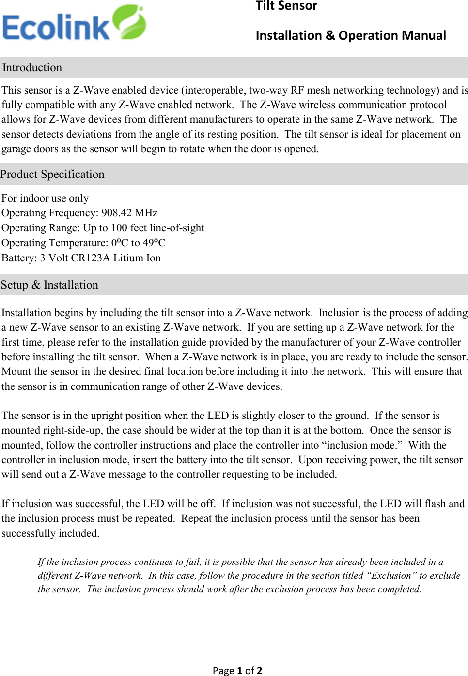 Page 1 of 2      This sensor is a Z-Wave enabled device (interoperable, two-way RF mesh networking technology) and is fully compatible with any Z-Wave enabled network.  The Z-Wave wireless communication protocol allows for Z-Wave devices from different manufacturers to operate in the same Z-Wave network.  The sensor detects deviations from the angle of its resting position.  The tilt sensor is ideal for placement on garage doors as the sensor will begin to rotate when the door is opened.    For indoor use only Operating Frequency: 908.42 MHz Operating Range: Up to 100 feet line-of-sight Operating Temperature: 0⁰C to 49⁰C Battery: 3 Volt CR123A Litium Ion     Installation begins by including the tilt sensor into a Z-Wave network.  Inclusion is the process of adding a new Z-Wave sensor to an existing Z-Wave network.  If you are setting up a Z-Wave network for the first time, please refer to the installation guide provided by the manufacturer of your Z-Wave controller before installing the tilt sensor.  When a Z-Wave network is in place, you are ready to include the sensor.  Mount the sensor in the desired final location before including it into the network.  This will ensure that the sensor is in communication range of other Z-Wave devices.    The sensor is in the upright position when the LED is slightly closer to the ground.  If the sensor is mounted right-side-up, the case should be wider at the top than it is at the bottom.  Once the sensor is mounted, follow the controller instructions and place the controller into “inclusion mode.”  With the controller in inclusion mode, insert the battery into the tilt sensor.  Upon receiving power, the tilt sensor will send out a Z-Wave message to the controller requesting to be included.    If inclusion was successful, the LED will be off.  If inclusion was not successful, the LED will flash and the inclusion process must be repeated.  Repeat the inclusion process until the sensor has been successfully included.    If the inclusion process continues to fail, it is possible that the sensor has already been included in a different Z-Wave network.  In this case, follow the procedure in the section titled “Exclusion” to exclude the sensor.  The inclusion process should work after the exclusion process has been completed.                    Tilt Sensor                     Installation &amp; Operation Manual                Introduction              Product Specification                        Setup &amp; Installation 