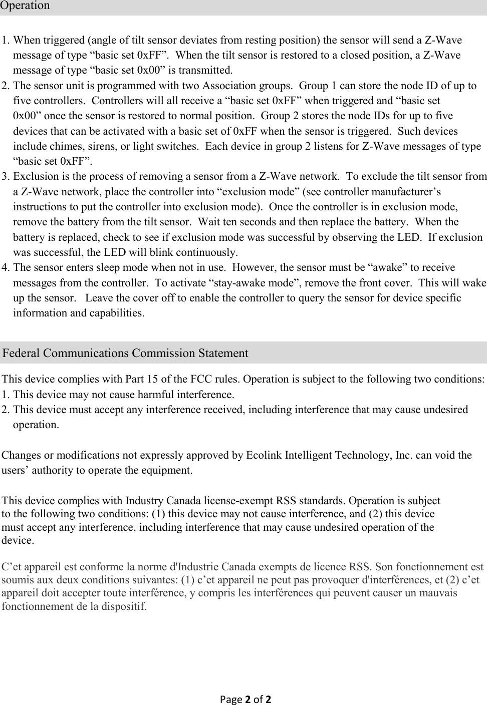 Page 2 of 2    1. When triggered (angle of tilt sensor deviates from resting position) the sensor will send a Z-Wave      message of type “basic set 0xFF”.  When the tilt sensor is restored to a closed position, a Z-Wave      message of type “basic set 0x00” is transmitted.   2. The sensor unit is programmed with two Association groups.  Group 1 can store the node ID of up to      five controllers.  Controllers will all receive a “basic set 0xFF” when triggered and “basic set      0x00” once the sensor is restored to normal position.  Group 2 stores the node IDs for up to five      devices that can be activated with a basic set of 0xFF when the sensor is triggered.  Such devices      include chimes, sirens, or light switches.  Each device in group 2 listens for Z-Wave messages of type      “basic set 0xFF”.  3. Exclusion is the process of removing a sensor from a Z-Wave network.  To exclude the tilt sensor from      a Z-Wave network, place the controller into “exclusion mode” (see controller manufacturer’s      instructions to put the controller into exclusion mode).  Once the controller is in exclusion mode,      remove the battery from the tilt sensor.  Wait ten seconds and then replace the battery.  When the      battery is replaced, check to see if exclusion mode was successful by observing the LED.  If exclusion      was successful, the LED will blink continuously.   4. The sensor enters sleep mode when not in use.  However, the sensor must be “awake” to receive      messages from the controller.  To activate “stay-awake mode”, remove the front cover.  This will wake      up the sensor.   Leave the cover off to enable the controller to query the sensor for device specific      information and capabilities.       This device complies with Part 15 of the FCC rules. Operation is subject to the following two conditions: 1. This device may not cause harmful interference. 2. This device must accept any interference received, including interference that may cause undesired      operation.  Changes or modifications not expressly approved by Ecolink Intelligent Technology, Inc. can void the users’ authority to operate the equipment.  This device complies with Industry Canada license-exempt RSS standards. Operation is subject to the following two conditions: (1) this device may not cause interference, and (2) this device must accept any interference, including interference that may cause undesired operation of the device.  C’et appareil est conforme la norme d&apos;Industrie Canada exempts de licence RSS. Son fonctionnement est soumis aux deux conditions suivantes: (1) c’et appareil ne peut pas provoquer d&apos;interférences, et (2) c’et appareil doit accepter toute interférence, y compris les interférences qui peuvent causer un mauvais fonctionnement de la dispositif.                              Federal Communications Commission Statement                        Operation 