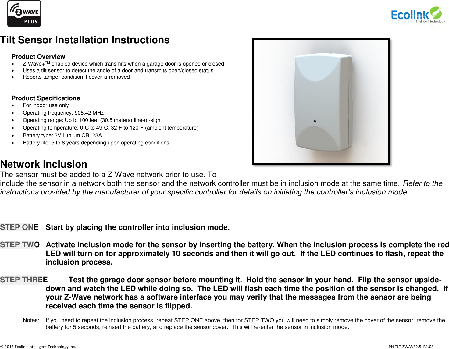                   © 2015 Ecolink Intelligent Technology Inc.                            PN TLT-ZWAVE2.5  R1.03    Tilt Sensor Installation Instructions  Product Overview   Z-Wave+TM enabled device which transmits when a garage door is opened or closed    Uses a tilt sensor to detect the angle of a door and transmits open/closed status   Reports tamper condition if cover is removed   Product Specifications   For indoor use only   Operating frequency: 908.42 MHz   Operating range: Up to 100 feet (30.5 meters) line-of-sight  Operating temperature: 0˚C to 49˚C, 32˚F to 120˚F (ambient temperature)   Battery type: 3V Lithium CR123A   Battery life: 5 to 8 years depending upon operating conditions    Network Inclusion The sensor must be added to a Z-Wave network prior to use. To include the sensor in a network both the sensor and the network controller must be in inclusion mode at the same time. Refer to the instructions provided by the manufacturer of your specific controller for details on initiating the controller’s inclusion mode.        STEP ONE   Start by placing the controller into inclusion mode.  STEP TWO  Activate inclusion mode for the sensor by inserting the battery. When the inclusion process is complete the red LED will turn on for approximately 10 seconds and then it will go out.  If the LED continues to flash, repeat the inclusion process.     STEP THREE  Test the garage door sensor before mounting it.  Hold the sensor in your hand.  Flip the sensor upside-down and watch the LED while doing so.  The LED will flash each time the position of the sensor is changed.  If your Z-Wave network has a software interface you may verify that the messages from the sensor are being received each time the sensor is flipped.       Notes:    If you need to repeat the inclusion process, repeat STEP ONE above, then for STEP TWO you will need to simply remove the cover of the sensor, remove the battery for 5 seconds, reinsert the battery, and replace the sensor cover.  This will re-enter the sensor in inclusion mode.      