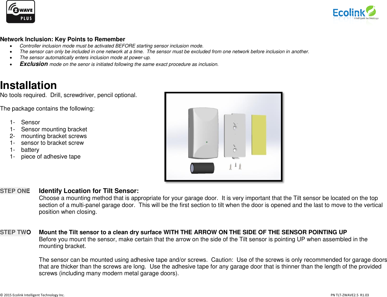                   © 2015 Ecolink Intelligent Technology Inc.                            PN TLT-ZWAVE2.5  R1.03     Network Inclusion: Key Points to Remember  Controller inclusion mode must be activated BEFORE starting sensor inclusion mode.  The sensor can only be included in one network at a time.  The sensor must be excluded from one network before inclusion in another.  The sensor automatically enters inclusion mode at power-up.  Exclusion mode on the senor is initiated following the same exact procedure as inclusion.  Installation No tools required.  Drill, screwdriver, pencil optional.  The package contains the following:  1-   Sensor 1-   Sensor mounting bracket 2-   mounting bracket screws  1-   sensor to bracket screw  1-   battery 1-   piece of adhesive tape     STEP ONE Identify Location for Tilt Sensor:   Choose a mounting method that is appropriate for your garage door.  It is very important that the Tilt sensor be located on the top section of a multi-panel garage door.  This will be the first section to tilt when the door is opened and the last to move to the vertical position when closing.   STEP TWO  Mount the Tilt sensor to a clean dry surface WITH THE ARROW ON THE SIDE OF THE SENSOR POINTING UP  Before you mount the sensor, make certain that the arrow on the side of the Tilt sensor is pointing UP when assembled in the mounting bracket.    The sensor can be mounted using adhesive tape and/or screws.  Caution:  Use of the screws is only recommended for garage doors that are thicker than the screws are long.  Use the adhesive tape for any garage door that is thinner than the length of the provided screws (including many modern metal garage doors).        