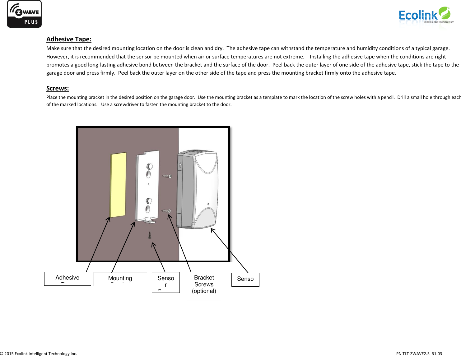                   © 2015 Ecolink Intelligent Technology Inc.                            PN TLT-ZWAVE2.5  R1.03    Adhesive Tape: Make sure that the desired mounting location on the door is clean and dry.  The adhesive tape can withstand the temperature and humidity conditions of a typical garage.  However, it is recommended that the sensor be mounted when air or surface temperatures are not extreme.    Installing the adhesive tape when the conditions are right promotes a good long-lasting adhesive bond between the bracket and the surface of the door.  Peel back the outer layer of one side of the adhesive tape, stick the tape to the garage door and press firmly.  Peel back the outer layer on the other side of the tape and press the mounting bracket firmly onto the adhesive tape.    Screws: Place the mounting bracket in the desired position on the garage door.  Use the mounting bracket as a template to mark the location of the screw holes with a pencil.  Drill a small hole through each of the marked locations.   Use a screwdriver to fasten the mounting bracket to the door.                                       Adhesive Tape Mounting Bracket Bracket Screws (optional)  Sensor Sensor Screw 