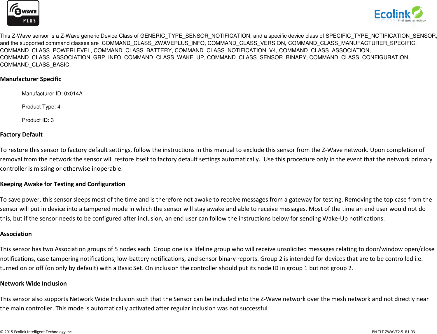                   © 2015 Ecolink Intelligent Technology Inc.                            PN TLT-ZWAVE2.5  R1.03    This Z-Wave sensor is a Z-Wave generic Device Class of GENERIC_TYPE_SENSOR_NOTIFICATION, and a specific device class of SPECIFIC_TYPE_NOTIFICATION_SENSOR, and the supported command classes are  COMMAND_CLASS_ZWAVEPLUS_INFO, COMMAND_CLASS_VERSION, COMMAND_CLASS_MANUFACTURER_SPECIFIC, COMMAND_CLASS_POWERLEVEL, COMMAND_CLASS_BATTERY, COMMAND_CLASS_NOTIFICATION_V4, COMMAND_CLASS_ASSOCIATION,  COMMAND_CLASS_ASSOCIATION_GRP_INFO, COMMAND_CLASS_WAKE_UP, COMMAND_CLASS_SENSOR_BINARY, COMMAND_CLASS_CONFIGURATION, COMMAND_CLASS_BASIC.  Manufacturer Specific Manufacturer ID: 0x014A Product Type: 4 Product ID: 3 Factory Default To restore this sensor to factory default settings, follow the instructions in this manual to exclude this sensor from the Z-Wave network. Upon completion of removal from the network the sensor will restore itself to factory default settings automatically.  Use this procedure only in the event that the network primary controller is missing or otherwise inoperable. Keeping Awake for Testing and Configuration To save power, this sensor sleeps most of the time and is therefore not awake to receive messages from a gateway for testing. Removing the top case from the sensor will put in device into a tampered mode in which the sensor will stay awake and able to receive messages. Most of the time an end user would not do this, but if the sensor needs to be configured after inclusion, an end user can follow the instructions below for sending Wake-Up notifications. Association This sensor has two Association groups of 5 nodes each. Group one is a lifeline group who will receive unsolicited messages relating to door/window open/close notifications, case tampering notifications, low-battery notifications, and sensor binary reports. Group 2 is intended for devices that are to be controlled i.e. turned on or off (on only by default) with a Basic Set. On inclusion the controller should put its node ID in group 1 but not group 2. Network Wide Inclusion This sensor also supports Network Wide Inclusion such that the Sensor can be included into the Z-Wave network over the mesh network and not directly near the main controller. This mode is automatically activated after regular inclusion was not successful 