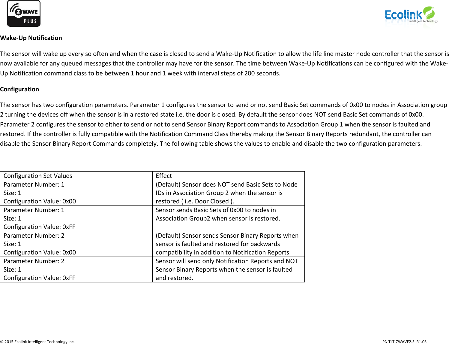                   © 2015 Ecolink Intelligent Technology Inc.                            PN TLT-ZWAVE2.5  R1.03    Wake-Up Notification The sensor will wake up every so often and when the case is closed to send a Wake-Up Notification to allow the life line master node controller that the sensor is now available for any queued messages that the controller may have for the sensor. The time between Wake-Up Notifications can be configured with the Wake-Up Notification command class to be between 1 hour and 1 week with interval steps of 200 seconds.  Configuration The sensor has two configuration parameters. Parameter 1 configures the sensor to send or not send Basic Set commands of 0x00 to nodes in Association group 2 turning the devices off when the sensor is in a restored state i.e. the door is closed. By default the sensor does NOT send Basic Set commands of 0x00. Parameter 2 configures the sensor to either to send or not to send Sensor Binary Report commands to Association Group 1 when the sensor is faulted and restored. If the controller is fully compatible with the Notification Command Class thereby making the Sensor Binary Reports redundant, the controller can disable the Sensor Binary Report Commands completely. The following table shows the values to enable and disable the two configuration parameters.  Configuration Set Values Effect Parameter Number: 1 Size: 1 Configuration Value: 0x00 (Default) Sensor does NOT send Basic Sets to Node IDs in Association Group 2 when the sensor is restored ( i.e. Door Closed ). Parameter Number: 1 Size: 1 Configuration Value: 0xFF Sensor sends Basic Sets of 0x00 to nodes in Association Group2 when sensor is restored. Parameter Number: 2 Size: 1 Configuration Value: 0x00 (Default) Sensor sends Sensor Binary Reports when sensor is faulted and restored for backwards compatibility in addition to Notification Reports. Parameter Number: 2 Size: 1 Configuration Value: 0xFF Sensor will send only Notification Reports and NOT Sensor Binary Reports when the sensor is faulted and restored.      