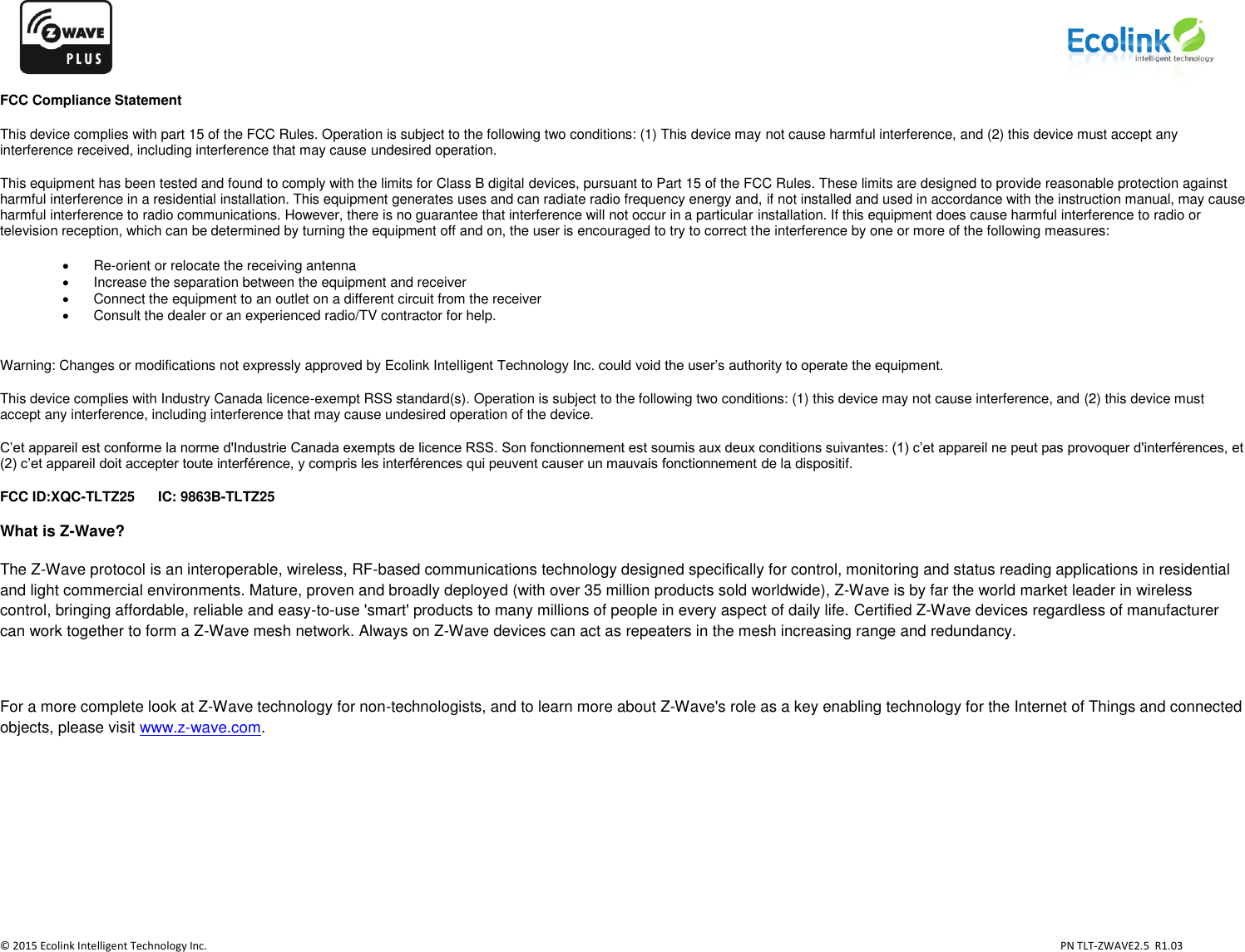                   © 2015 Ecolink Intelligent Technology Inc.                            PN TLT-ZWAVE2.5  R1.03    FCC Compliance Statement This device complies with part 15 of the FCC Rules. Operation is subject to the following two conditions: (1) This device may not cause harmful interference, and (2) this device must accept any interference received, including interference that may cause undesired operation. This equipment has been tested and found to comply with the limits for Class B digital devices, pursuant to Part 15 of the FCC Rules. These limits are designed to provide reasonable protection against harmful interference in a residential installation. This equipment generates uses and can radiate radio frequency energy and, if not installed and used in accordance with the instruction manual, may cause harmful interference to radio communications. However, there is no guarantee that interference will not occur in a particular installation. If this equipment does cause harmful interference to radio or television reception, which can be determined by turning the equipment off and on, the user is encouraged to try to correct the interference by one or more of the following measures:  Re-orient or relocate the receiving antenna   Increase the separation between the equipment and receiver   Connect the equipment to an outlet on a different circuit from the receiver   Consult the dealer or an experienced radio/TV contractor for help.  Warning: Changes or modifications not expressly approved by Ecolink Intelligent Technology Inc. could void the user’s authority to operate the equipment. This device complies with Industry Canada licence-exempt RSS standard(s). Operation is subject to the following two conditions: (1) this device may not cause interference, and (2) this device must accept any interference, including interference that may cause undesired operation of the device. C’et appareil est conforme la norme d&apos;Industrie Canada exempts de licence RSS. Son fonctionnement est soumis aux deux conditions suivantes: (1) c’et appareil ne peut pas provoquer d&apos;interférences, et (2) c’et appareil doit accepter toute interférence, y compris les interférences qui peuvent causer un mauvais fonctionnement de la dispositif. FCC ID:XQC-TLTZ25      IC: 9863B-TLTZ25 What is Z-Wave? The Z-Wave protocol is an interoperable, wireless, RF-based communications technology designed specifically for control, monitoring and status reading applications in residential and light commercial environments. Mature, proven and broadly deployed (with over 35 million products sold worldwide), Z-Wave is by far the world market leader in wireless control, bringing affordable, reliable and easy-to-use &apos;smart&apos; products to many millions of people in every aspect of daily life. Certified Z-Wave devices regardless of manufacturer can work together to form a Z-Wave mesh network. Always on Z-Wave devices can act as repeaters in the mesh increasing range and redundancy.   For a more complete look at Z-Wave technology for non-technologists, and to learn more about Z-Wave&apos;s role as a key enabling technology for the Internet of Things and connected objects, please visit www.z-wave.com.       