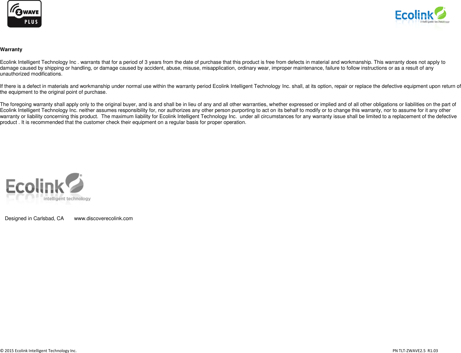                   © 2015 Ecolink Intelligent Technology Inc.                            PN TLT-ZWAVE2.5  R1.03     Warranty Ecolink Intelligent Technology Inc . warrants that for a period of 3 years from the date of purchase that this product is free from defects in material and workmanship. This warranty does not apply to damage caused by shipping or handling, or damage caused by accident, abuse, misuse, misapplication, ordinary wear, improper maintenance, failure to follow instructions or as a result of any unauthorized modifications. If there is a defect in materials and workmanship under normal use within the warranty period Ecolink Intelligent Technology Inc. shall, at its option, repair or replace the defective equipment upon return of the equipment to the original point of purchase. The foregoing warranty shall apply only to the original buyer, and is and shall be in lieu of any and all other warranties, whether expressed or implied and of all other obligations or liabilities on the part of Ecolink Intelligent Technology Inc. neither assumes responsibility for, nor authorizes any other person purporting to act on its behalf to modify or to change this warranty, nor to assume for it any other warranty or liability concerning this product.  The maximum liability for Ecolink Intelligent Technology Inc.  under all circumstances for any warranty issue shall be limited to a replacement of the defective product . It is recommended that the customer check their equipment on a regular basis for proper operation.      Designed in Carlsbad, CA  www.discoverecolink.com 