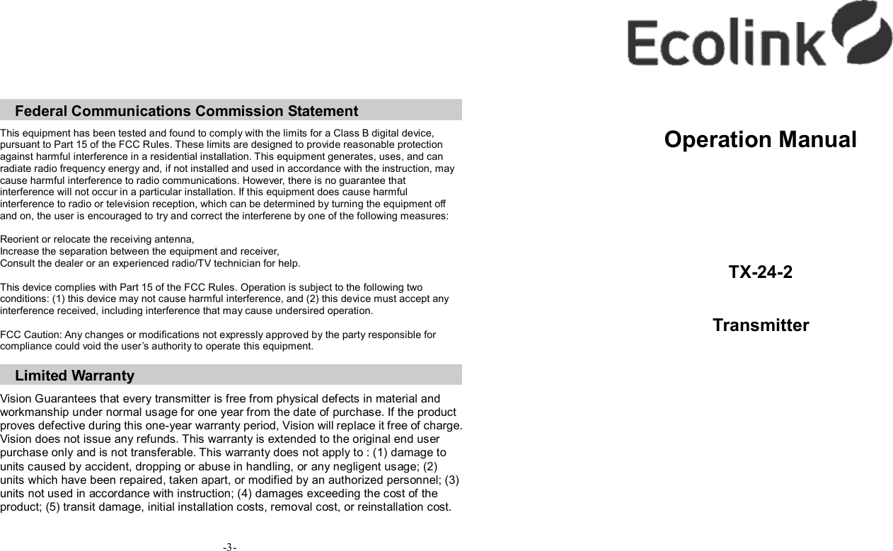            Federal Communications Commission Statement  This equipment has been tested and found to comply with the limits for a Class B digital device, pursuant to Part 15 of the FCC Rules. These limits are designed to provide reasonable protection against harmful interference in a residential installation. This equipment generates, uses, and can radiate radio frequency energy and, if not installed and used in accordance with the instruction, may cause harmful interference to radio communications. However, there is no guarantee that interference will not occur in a particular installation. If this equipment does cause harmful interference to radio or television reception, which can be determined by turning the equipment off and on, the user is encouraged to try and correct the interferene by one of the following measures:  Reorient or relocate the receiving antenna, Increase the separation between the equipment and receiver, Consult the dealer or an experienced radio/TV technician for help.  This device complies with Part 15 of the FCC Rules. Operation is subject to the following two conditions: (1) this device may not cause harmful interference, and (2) this device must accept any interference received, including interference that may cause undersired operation.  FCC Caution: Any changes or modifications not expressly approved by the party responsible for compliance could void the user’s authority to operate this equipment.  Limited Warranty  Vision Guarantees that every transmitter is free from physical defects in material and workmanship under normal usage for one year from the date of purchase. If the product proves defective during this one-year warranty period, Vision will replace it free of charge. Vision does not issue any refunds. This warranty is extended to the original end user purchase only and is not transferable. This warranty does not apply to : (1) damage to units caused by accident, dropping or abuse in handling, or any negligent usage; (2) units which have been repaired, taken apart, or modified by an authorized personnel; (3) units not used in accordance with instruction; (4) damages exceeding the cost of the product; (5) transit damage, initial installation costs, removal cost, or reinstallation cost.    -3-        Operation Manual     TX-24-2  Transmitter    