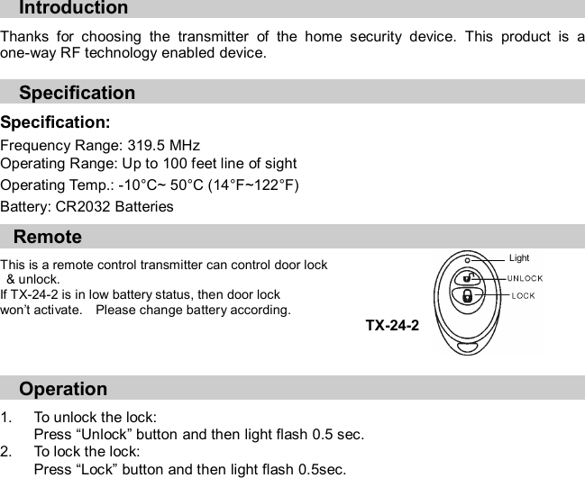  Introduction  Thanks  for  choosing  the  transmitter  of  the  home  security  device.  This  product  is  a one-way RF technology enabled device.  Specification   Specification:     Frequency Range: 319.5 MHz Operating Range: Up to 100 feet line of sight Operating Temp.: -10°C~ 50°C (14°F~122°F) Battery: CR2032 Batteries     Remote  This is a remote control transmitter can control door lock   &amp; unlock.     If TX-24-2 is in low battery status, then door lock   won’t activate.    Please change battery according. TX-24-2    Operation  1.  To unlock the lock: Press “Unlock” button and then light flash 0.5 sec.             2.  To lock the lock: Press “Lock” button and then light flash 0.5sec.  Light 