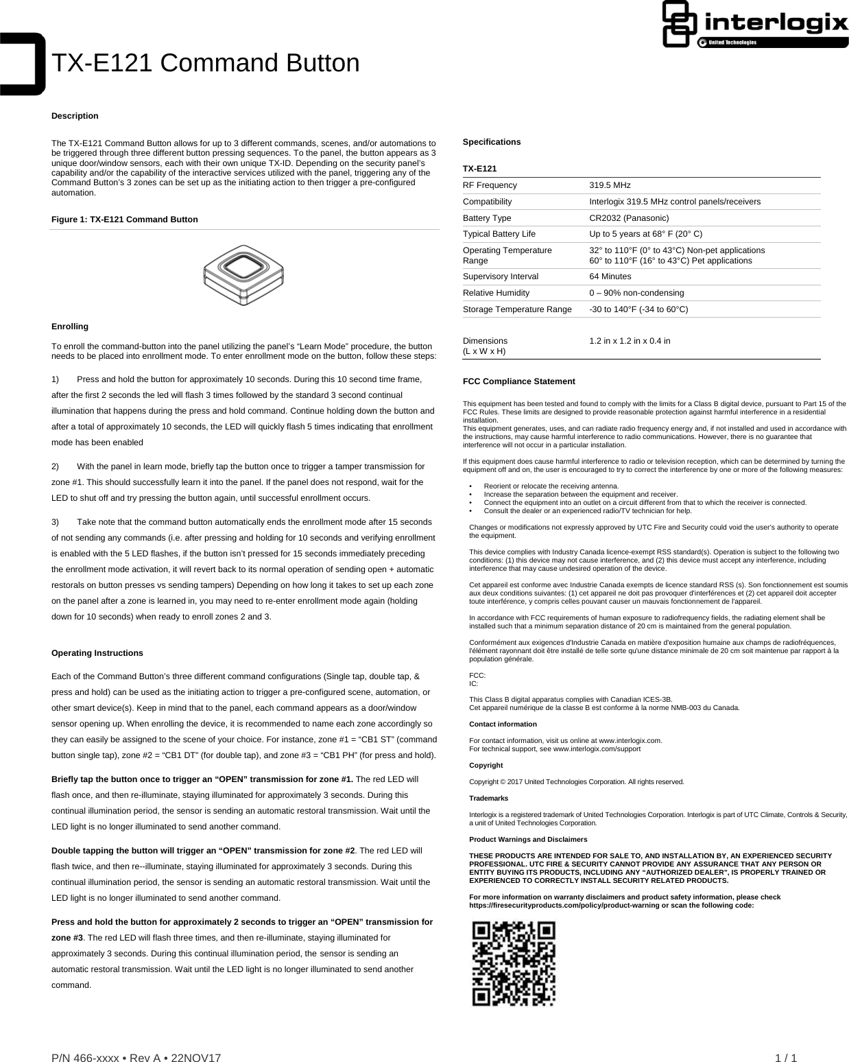 P/N 466-xxxx • Rev A • 22NOV17    1 / 1  TX-E121 Command ButtonDescription The TX-E121 Command Button allows for up to 3 different commands, scenes, and/or automations to be triggered through three different button pressing sequences. To the panel, the button appears as 3 unique door/window sensors, each with their own unique TX-ID. Depending on the security panel’s capability and/or the capability of the interactive services utilized with the panel, triggering any of the Command Button’s 3 zones can be set up as the initiating action to then trigger a pre-configured automation. Figure 1: TX-E121 Command Button  Enrolling  To enroll the command-button into the panel utilizing the panel’s “Learn Mode” procedure, the button needs to be placed into enrollment mode. To enter enrollment mode on the button, follow these steps: 1)  Press and hold the button for approximately 10 seconds. During this 10 second time frame, after the first 2 seconds the led will flash 3 times followed by the standard 3 second continual illumination that happens during the press and hold command. Continue holding down the button and after a total of approximately 10 seconds, the LED will quickly flash 5 times indicating that enrollment mode has been enabled 2)  With the panel in learn mode, briefly tap the button once to trigger a tamper transmission for zone #1. This should successfully learn it into the panel. If the panel does not respond, wait for the LED to shut off and try pressing the button again, until successful enrollment occurs.  3)  Take note that the command button automatically ends the enrollment mode after 15 seconds of not sending any commands (i.e. after pressing and holding for 10 seconds and verifying enrollment is enabled with the 5 LED flashes, if the button isn’t pressed for 15 seconds immediately preceding the enrollment mode activation, it will revert back to its normal operation of sending open + automatic restorals on button presses vs sending tampers) Depending on how long it takes to set up each zone on the panel after a zone is learned in, you may need to re-enter enrollment mode again (holding down for 10 seconds) when ready to enroll zones 2 and 3. Operating Instructions Each of the Command Button’s three different command configurations (Single tap, double tap, &amp; press and hold) can be used as the initiating action to trigger a pre-configured scene, automation, or other smart device(s). Keep in mind that to the panel, each command appears as a door/window sensor opening up. When enrolling the device, it is recommended to name each zone accordingly so they can easily be assigned to the scene of your choice. For instance, zone #1 = “CB1 ST” (command button single tap), zone #2 = “CB1 DT” (for double tap), and zone #3 = “CB1 PH” (for press and hold). Briefly tap the button once to trigger an “OPEN” transmission for zone #1. The red LED will flash once, and then re-illuminate, staying illuminated for approximately 3 seconds. During this continual illumination period, the sensor is sending an automatic restoral transmission. Wait until the LED light is no longer illuminated to send another command.  Double tapping the button will trigger an “OPEN” transmission for zone #2. The red LED will flash twice, and then re--illuminate, staying illuminated for approximately 3 seconds. During this continual illumination period, the sensor is sending an automatic restoral transmission. Wait until the LED light is no longer illuminated to send another command. Press and hold the button for approximately 2 seconds to trigger an “OPEN” transmission for zone #3. The red LED will flash three times, and then re-illuminate, staying illuminated for approximately 3 seconds. During this continual illumination period, the sensor is sending an automatic restoral transmission. Wait until the LED light is no longer illuminated to send another command. Specifications  TX-E121 RF Frequency  319.5 MHz Compatibility  Interlogix 319.5 MHz control panels/receivers Battery Type  CR2032 (Panasonic) Typical Battery Life  Up to 5 years at 68° F (20° C) Operating Temperature Range  32° to 110°F (0° to 43°C) Non-pet applications 60° to 110°F (16° to 43°C) Pet applications Supervisory Interval  64 Minutes Relative Humidity  0 – 90% non-condensing Storage Temperature Range  -30 to 140°F (-34 to 60°C)   Dimensions (L x W x H)  1.2 in x 1.2 in x 0.4 in FCC Compliance Statement  This equipment has been tested and found to comply with the limits for a Class B digital device, pursuant to Part 15 of the FCC Rules. These limits are designed to provide reasonable protection against harmful interference in a residential installation.  This equipment generates, uses, and can radiate radio frequency energy and, if not installed and used in accordance with the instructions, may cause harmful interference to radio communications. However, there is no guarantee that interference will not occur in a particular installation.   If this equipment does cause harmful interference to radio or television reception, which can be determined by turning the equipment off and on, the user is encouraged to try to correct the interference by one or more of the following measures:  •    Reorient or relocate the receiving antenna.  •   Increase the separation between the equipment and receiver.  •   Connect the equipment into an outlet on a circuit different from that to which the receiver is connected.  •   Consult the dealer or an experienced radio/TV technician for help.   Changes or modifications not expressly approved by UTC Fire and Security could void the user’s authority to operate the equipment.  This device complies with Industry Canada licence-exempt RSS standard(s). Operation is subject to the following two conditions: (1) this device may not cause interference, and (2) this device must accept any interference, including interference that may cause undesired operation of the device.  Cet appareil est conforme avec Industrie Canada exempts de licence standard RSS (s). Son fonctionnement est soumis aux deux conditions suivantes: (1) cet appareil ne doit pas provoquer d&apos;interférences et (2) cet appareil doit accepter toute interférence, y compris celles pouvant causer un mauvais fonctionnement de l&apos;appareil.  In accordance with FCC requirements of human exposure to radiofrequency fields, the radiating element shall be installed such that a minimum separation distance of 20 cm is maintained from the general population.  Conformément aux exigences d&apos;Industrie Canada en matière d&apos;exposition humaine aux champs de radiofréquences, l&apos;élément rayonnant doit être installé de telle sorte qu&apos;une distance minimale de 20 cm soit maintenue par rapport à la population générale.  FCC:  IC:   This Class B digital apparatus complies with Canadian ICES-3B. Cet appareil numérique de la classe B est conforme à la norme NMB-003 du Canada.  Contact information  For contact information, visit us online at www.interlogix.com. For technical support, see www.interlogix.com/support  Copyright  Copyright © 2017 United Technologies Corporation. All rights reserved.  Trademarks  Interlogix is a registered trademark of United Technologies Corporation. Interlogix is part of UTC Climate, Controls &amp; Security, a unit of United Technologies Corporation.  Product Warnings and Disclaimers         THESE PRODUCTS ARE INTENDED FOR SALE TO, AND INSTALLATION BY, AN EXPERIENCED SECURITY PROFESSIONAL. UTC FIRE &amp; SECURITY CANNOT PROVIDE ANY ASSURANCE THAT ANY PERSON OR ENTITY BUYING ITS PRODUCTS, INCLUDING ANY “AUTHORIZED DEALER”, IS PROPERLY TRAINED OR EXPERIENCED TO CORRECTLY INSTALL SECURITY RELATED PRODUCTS.  For more information on warranty disclaimers and product safety information, please check https://firesecurityproducts.com/policy/product-warning or scan the following code:    