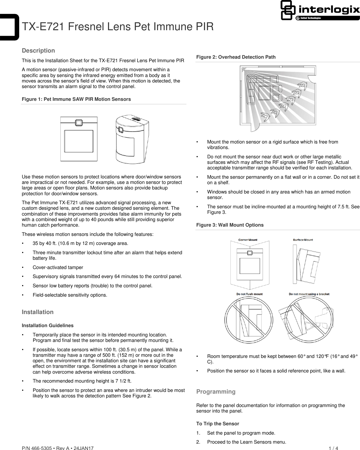 P/N 466-5305 • Rev A • 24JAN17    1 / 4  TX-E721 Fresnel Lens Pet Immune PIRDescription This is the Installation Sheet for the TX-E721 Fresnel Lens Pet Immune PIR  A motion sensor (passive-infrared or PIR) detects movement within a specific area by sensing the infrared energy emitted from a body as it moves across the sensor’s field of view. When this motion is detected, the sensor transmits an alarm signal to the control panel. Figure 1: Pet Immune SAW PIR Motion Sensors  Use these motion sensors to protect locations where door/window sensors are impractical or not needed. For example, use a motion sensor to protect large areas or open floor plans. Motion sensors also provide backup protection for door/window sensors. The Pet Immune TX-E721 utilizes advanced signal processing, a new custom designed lens, and a new custom designed sensing element. The combination of these improvements provides false alarm immunity for pets with a combined weight of up to 40 pounds while still providing superior human catch performance. These wireless motion sensors include the following features: •  35 by 40 ft. (10.6 m by 12 m) coverage area. •  Three minute transmitter lockout time after an alarm that helps extend battery life. •  Cover-activated tamper   •  Supervisory signals transmitted every 64 minutes to the control panel. •  Sensor low battery reports (trouble) to the control panel. •  Field-selectable sensitivity options. Installation Installation Guidelines •  Temporarily place the sensor in its intended mounting location. Program and final test the sensor before permanently mounting it. •  If possible, locate sensors within 100 ft. (30.5 m) of the panel. While a transmitter may have a range of 500 ft. (152 m) or more out in the open, the environment at the installation site can have a significant effect on transmitter range. Sometimes a change in sensor location can help overcome adverse wireless conditions. •  The recommended mounting height is 7 1/2 ft.  •  Position the sensor to protect an area where an intruder would be most likely to walk across the detection pattern See Figure 2. Figure 2: Overhead Detection Path  •  Mount the motion sensor on a rigid surface which is free from vibrations. •  Do not mount the sensor near duct work or other large metallic surfaces which may affect the RF signals (see RF Testing). Actual acceptable transmitter range should be verified for each installation. •  Mount the sensor permanently on a flat wall or in a corner. Do not set it on a shelf. •  Windows should be closed in any area which has an armed motion sensor. •  The sensor must be incline-mounted at a mounting height of 7.5 ft. See Figure 3. Figure 3: Wall Mount Options  •  Room temperature must be kept between 60° and 120°F (16° and 49° C). •  Position the sensor so it faces a solid reference point, like a wall. Programming Refer to the panel documentation for information on programming the sensor into the panel. To Trip the Sensor 1.  Set the panel to program mode. 2.  Proceed to the Learn Sensors menu.  