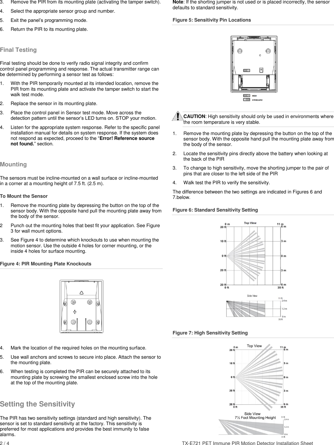 2 / 4    TX-E721 PET Immune PIR Motion Detector Installation Sheet 3.  Remove the PIR from its mounting plate (activating the tamper switch). 4.  Select the appropriate sensor group and number. 5.  Exit the panel’s programming mode. 6.  Return the PIR to its mounting plate. Final Testing Final testing should be done to verify radio signal integrity and confirm control panel programming and response. The actual transmitter range can be determined by performing a sensor test as follows: 1.  With the PIR temporarily mounted at its intended location, remove the PIR from its mounting plate and activate the tamper switch to start the walk test mode. 2.  Replace the sensor in its mounting plate. 3.  Place the control panel in Sensor test mode. Move across the detection pattern until the sensor’s LED turns on. STOP your motion. 4.  Listen for the appropriate system response. Refer to the specific panel installation manual for details on system response. If the system does not respond as expected, proceed to the “Error! Reference source not found.” section. Mounting The sensors must be incline-mounted on a wall surface or incline-mounted in a corner at a mounting height of 7.5 ft. (2.5 m). To Mount the Sensor 1.  Remove the mounting plate by depressing the button on the top of the sensor body. With the opposite hand pull the mounting plate away from the body of the sensor. 2  Punch out the mounting holes that best fit your application. See Figure 3 for wall mount options. 3.  See Figure 4 to determine which knockouts to use when mounting the motion sensor. Use the outside 4 holes for corner mounting, or the inside 4 holes for surface mounting. Figure 4: PIR Mounting Plate Knockouts  4.  Mark the location of the required holes on the mounting surface. 5.  Use wall anchors and screws to secure into place. Attach the sensor to the mounting plate. 6.  When testing is completed the PIR can be securely attached to its mounting plate by screwing the smallest enclosed screw into the hole at the top of the mounting plate. Setting the Sensitivity The PIR has two sensitivity settings (standard and high sensitivity). The sensor is set to standard sensitivity at the factory. This sensitivity is preferred for most applications and provides the best immunity to false alarms. Note: If the shorting jumper is not used or is placed incorrectly, the sensor defaults to standard sensitivity. Figure 5: Sensitivity Pin Locations  CAUTION: High sensitivity should only be used in environments where the room temperature is very stable. 1.  Remove the mounting plate by depressing the button on the top of the sensor body. With the opposite hand pull the mounting plate away from the body of the sensor. 2.  Locate the sensitivity pins directly above the battery when looking at the back of the PIR 3.  To change to high sensitivity, move the shorting jumper to the pair of pins that are closer to the left side of the PIR 4.  Walk test the PIR to verify the sensitivity. The difference between the two settings are indicated in Figures 6 and 7.below.  Figure 6: Standard Sensitivity Setting  Figure 7: High Sensitivity Setting  