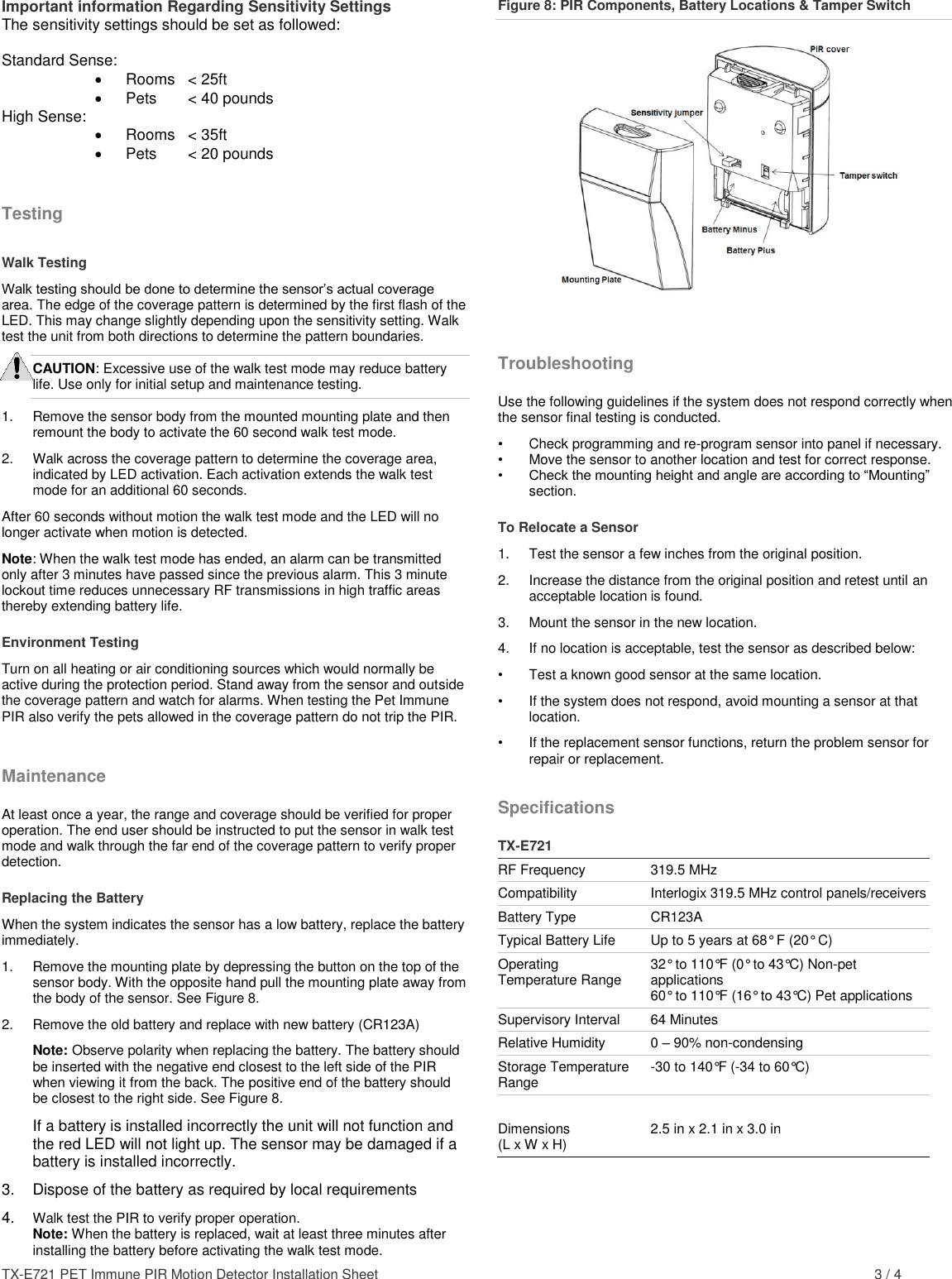 TX-E721 PET Immune PIR Motion Detector Installation Sheet    3 / 4 Important information Regarding Sensitivity Settings The sensitivity settings should be set as followed:  Standard Sense:   Rooms  &lt; 25ft   Pets   &lt; 40 pounds High Sense:   Rooms  &lt; 35ft   Pets   &lt; 20 pounds Testing Walk Testing Walk testing should be done to determine the sensor’s actual coverage area. The edge of the coverage pattern is determined by the first flash of the LED. This may change slightly depending upon the sensitivity setting. Walk test the unit from both directions to determine the pattern boundaries. CAUTION: Excessive use of the walk test mode may reduce battery life. Use only for initial setup and maintenance testing. 1.  Remove the sensor body from the mounted mounting plate and then remount the body to activate the 60 second walk test mode. 2.  Walk across the coverage pattern to determine the coverage area, indicated by LED activation. Each activation extends the walk test mode for an additional 60 seconds. After 60 seconds without motion the walk test mode and the LED will no longer activate when motion is detected. Note: When the walk test mode has ended, an alarm can be transmitted only after 3 minutes have passed since the previous alarm. This 3 minute lockout time reduces unnecessary RF transmissions in high traffic areas thereby extending battery life. Environment Testing Turn on all heating or air conditioning sources which would normally be active during the protection period. Stand away from the sensor and outside the coverage pattern and watch for alarms. When testing the Pet Immune PIR also verify the pets allowed in the coverage pattern do not trip the PIR. Maintenance At least once a year, the range and coverage should be verified for proper operation. The end user should be instructed to put the sensor in walk test mode and walk through the far end of the coverage pattern to verify proper detection. Replacing the Battery When the system indicates the sensor has a low battery, replace the battery immediately.  1.  Remove the mounting plate by depressing the button on the top of the sensor body. With the opposite hand pull the mounting plate away from the body of the sensor. See Figure 8. 2.  Remove the old battery and replace with new battery (CR123A) Note: Observe polarity when replacing the battery. The battery should be inserted with the negative end closest to the left side of the PIR when viewing it from the back. The positive end of the battery should be closest to the right side. See Figure 8.  If a battery is installed incorrectly the unit will not function and the red LED will not light up. The sensor may be damaged if a battery is installed incorrectly.  3.  Dispose of the battery as required by local requirements 4.  Walk test the PIR to verify proper operation.  Note: When the battery is replaced, wait at least three minutes after installing the battery before activating the walk test mode. Figure 8: PIR Components, Battery Locations &amp; Tamper Switch   Troubleshooting Use the following guidelines if the system does not respond correctly when the sensor final testing is conducted. •  Check programming and re-program sensor into panel if necessary. •  Move the sensor to another location and test for correct response. • Check the mounting height and angle are according to “Mounting” section. To Relocate a Sensor 1.  Test the sensor a few inches from the original position. 2.  Increase the distance from the original position and retest until an acceptable location is found. 3.  Mount the sensor in the new location. 4.  If no location is acceptable, test the sensor as described below: •  Test a known good sensor at the same location. •  If the system does not respond, avoid mounting a sensor at that location. •  If the replacement sensor functions, return the problem sensor for repair or replacement. Specifications  TX-E721 RF Frequency 319.5 MHz Compatibility Interlogix 319.5 MHz control panels/receivers Battery Type CR123A Typical Battery Life Up to 5 years at 68° F (20° C) Operating Temperature Range 32° to 110°F (0° to 43°C) Non-pet applications 60° to 110°F (16° to 43°C) Pet applications Supervisory Interval 64 Minutes Relative Humidity 0 – 90% non-condensing Storage Temperature Range -30 to 140°F (-34 to 60°C)   Dimensions (L x W x H) 2.5 in x 2.1 in x 3.0 in 