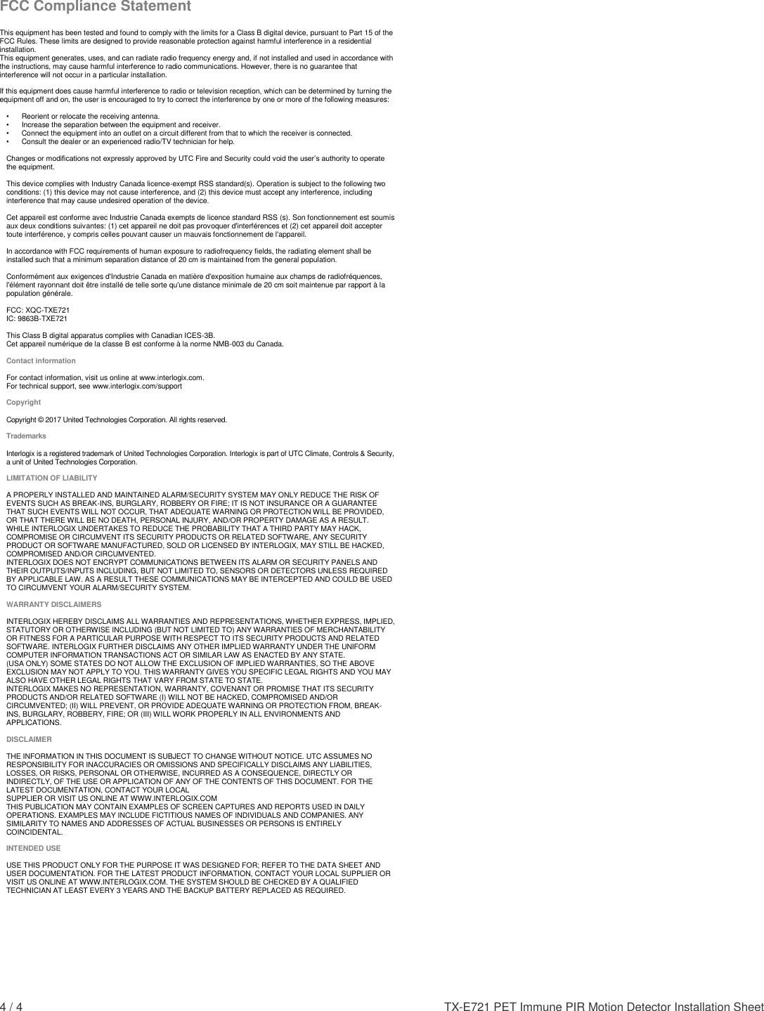 4 / 4    TX-E721 PET Immune PIR Motion Detector Installation Sheet   FCC Compliance Statement  This equipment has been tested and found to comply with the limits for a Class B digital device, pursuant to Part 15 of the FCC Rules. These limits are designed to provide reasonable protection against harmful interference in a residential installation.  This equipment generates, uses, and can radiate radio frequency energy and, if not installed and used in accordance with the instructions, may cause harmful interference to radio communications. However, there is no guarantee that interference will not occur in a particular installation.   If this equipment does cause harmful interference to radio or television reception, which can be determined by turning the equipment off and on, the user is encouraged to try to correct the interference by one or more of the following measures:  •    Reorient or relocate the receiving antenna.  •   Increase the separation between the equipment and receiver.  •   Connect the equipment into an outlet on a circuit different from that to which the receiver is connected.  •   Consult the dealer or an experienced radio/TV technician for help.   Changes or modifications not expressly approved by UTC Fire and Security could void the user’s authority to operate the equipment.  This device complies with Industry Canada licence-exempt RSS standard(s). Operation is subject to the following two conditions: (1) this device may not cause interference, and (2) this device must accept any interference, including interference that may cause undesired operation of the device.  Cet appareil est conforme avec Industrie Canada exempts de licence standard RSS (s). Son fonctionnement est soumis aux deux conditions suivantes: (1) cet appareil ne doit pas provoquer d&apos;interférences et (2) cet appareil doit accepter toute interférence, y compris celles pouvant causer un mauvais fonctionnement de l&apos;appareil.  In accordance with FCC requirements of human exposure to radiofrequency fields, the radiating element shall be installed such that a minimum separation distance of 20 cm is maintained from the general population.  Conformément aux exigences d&apos;Industrie Canada en matière d&apos;exposition humaine aux champs de radiofréquences, l&apos;élément rayonnant doit être installé de telle sorte qu&apos;une distance minimale de 20 cm soit maintenue par rapport à la population générale.  FCC: XQC-TXE721 IC: 9863B-TXE721  This Class B digital apparatus complies with Canadian ICES-3B. Cet appareil numérique de la classe B est conforme à la norme NMB-003 du Canada.  Contact information  For contact information, visit us online at www.interlogix.com. For technical support, see www.interlogix.com/support  Copyright  Copyright © 2017 United Technologies Corporation. All rights reserved.  Trademarks  Interlogix is a registered trademark of United Technologies Corporation. Interlogix is part of UTC Climate, Controls &amp; Security, a unit of United Technologies Corporation.  LIMITATION OF LIABILITY   A PROPERLY INSTALLED AND MAINTAINED ALARM/SECURITY SYSTEM MAY ONLY REDUCE THE RISK OF EVENTS SUCH AS BREAK-INS, BURGLARY, ROBBERY OR FIRE; IT IS NOT INSURANCE OR A GUARANTEE THAT SUCH EVENTS WILL NOT OCCUR, THAT ADEQUATE WARNING OR PROTECTION WILL BE PROVIDED, OR THAT THERE WILL BE NO DEATH, PERSONAL INJURY, AND/OR PROPERTY DAMAGE AS A RESULT.  WHILE INTERLOGIX UNDERTAKES TO REDUCE THE PROBABILITY THAT A THIRD PARTY MAY HACK, COMPROMISE OR CIRCUMVENT ITS SECURITY PRODUCTS OR RELATED SOFTWARE, ANY SECURITY PRODUCT OR SOFTWARE MANUFACTURED, SOLD OR LICENSED BY INTERLOGIX, MAY STILL BE HACKED, COMPROMISED AND/OR CIRCUMVENTED.  INTERLOGIX DOES NOT ENCRYPT COMMUNICATIONS BETWEEN ITS ALARM OR SECURITY PANELS AND THEIR OUTPUTS/INPUTS INCLUDING, BUT NOT LIMITED TO, SENSORS OR DETECTORS UNLESS REQUIRED BY APPLICABLE LAW. AS A RESULT THESE COMMUNICATIONS MAY BE INTERCEPTED AND COULD BE USED TO CIRCUMVENT YOUR ALARM/SECURITY SYSTEM.   WARRANTY DISCLAIMERS  INTERLOGIX HEREBY DISCLAIMS ALL WARRANTIES AND REPRESENTATIONS, WHETHER EXPRESS, IMPLIED, STATUTORY OR OTHERWISE INCLUDING (BUT NOT LIMITED TO) ANY WARRANTIES OF MERCHANTABILITY OR FITNESS FOR A PARTICULAR PURPOSE WITH RESPECT TO ITS SECURITY PRODUCTS AND RELATED SOFTWARE. INTERLOGIX FURTHER DISCLAIMS ANY OTHER IMPLIED WARRANTY UNDER THE UNIFORM COMPUTER INFORMATION TRANSACTIONS ACT OR SIMILAR LAW AS ENACTED BY ANY STATE.  (USA ONLY) SOME STATES DO NOT ALLOW THE EXCLUSION OF IMPLIED WARRANTIES, SO THE ABOVE EXCLUSION MAY NOT APPLY TO YOU. THIS WARRANTY GIVES YOU SPECIFIC LEGAL RIGHTS AND YOU MAY ALSO HAVE OTHER LEGAL RIGHTS THAT VARY FROM STATE TO STATE.  INTERLOGIX MAKES NO REPRESENTATION, WARRANTY, COVENANT OR PROMISE THAT ITS SECURITY PRODUCTS AND/OR RELATED SOFTWARE (I) WILL NOT BE HACKED, COMPROMISED AND/OR CIRCUMVENTED; (II) WILL PREVENT, OR PROVIDE ADEQUATE WARNING OR PROTECTION FROM, BREAK-INS, BURGLARY, ROBBERY, FIRE; OR (III) WILL WORK PROPERLY IN ALL ENVIRONMENTS AND APPLICATIONS.   DISCLAIMER  THE INFORMATION IN THIS DOCUMENT IS SUBJECT TO CHANGE WITHOUT NOTICE. UTC ASSUMES NO RESPONSIBILITY FOR INACCURACIES OR OMISSIONS AND SPECIFICALLY DISCLAIMS ANY LIABILITIES, LOSSES, OR RISKS, PERSONAL OR OTHERWISE, INCURRED AS A CONSEQUENCE, DIRECTLY OR INDIRECTLY, OF THE USE OR APPLICATION OF ANY OF THE CONTENTS OF THIS DOCUMENT. FOR THE LATEST DOCUMENTATION, CONTACT YOUR LOCAL  SUPPLIER OR VISIT US ONLINE AT WWW.INTERLOGIX.COM THIS PUBLICATION MAY CONTAIN EXAMPLES OF SCREEN CAPTURES AND REPORTS USED IN DAILY OPERATIONS. EXAMPLES MAY INCLUDE FICTITIOUS NAMES OF INDIVIDUALS AND COMPANIES. ANY SIMILARITY TO NAMES AND ADDRESSES OF ACTUAL BUSINESSES OR PERSONS IS ENTIRELY COINCIDENTAL.   INTENDED USE   USE THIS PRODUCT ONLY FOR THE PURPOSE IT WAS DESIGNED FOR; REFER TO THE DATA SHEET AND USER DOCUMENTATION. FOR THE LATEST PRODUCT INFORMATION, CONTACT YOUR LOCAL SUPPLIER OR VISIT US ONLINE AT WWW.INTERLOGIX.COM. THE SYSTEM SHOULD BE CHECKED BY A QUALIFIED TECHNICIAN AT LEAST EVERY 3 YEARS AND THE BACKUP BATTERY REPLACED AS REQUIRED. 