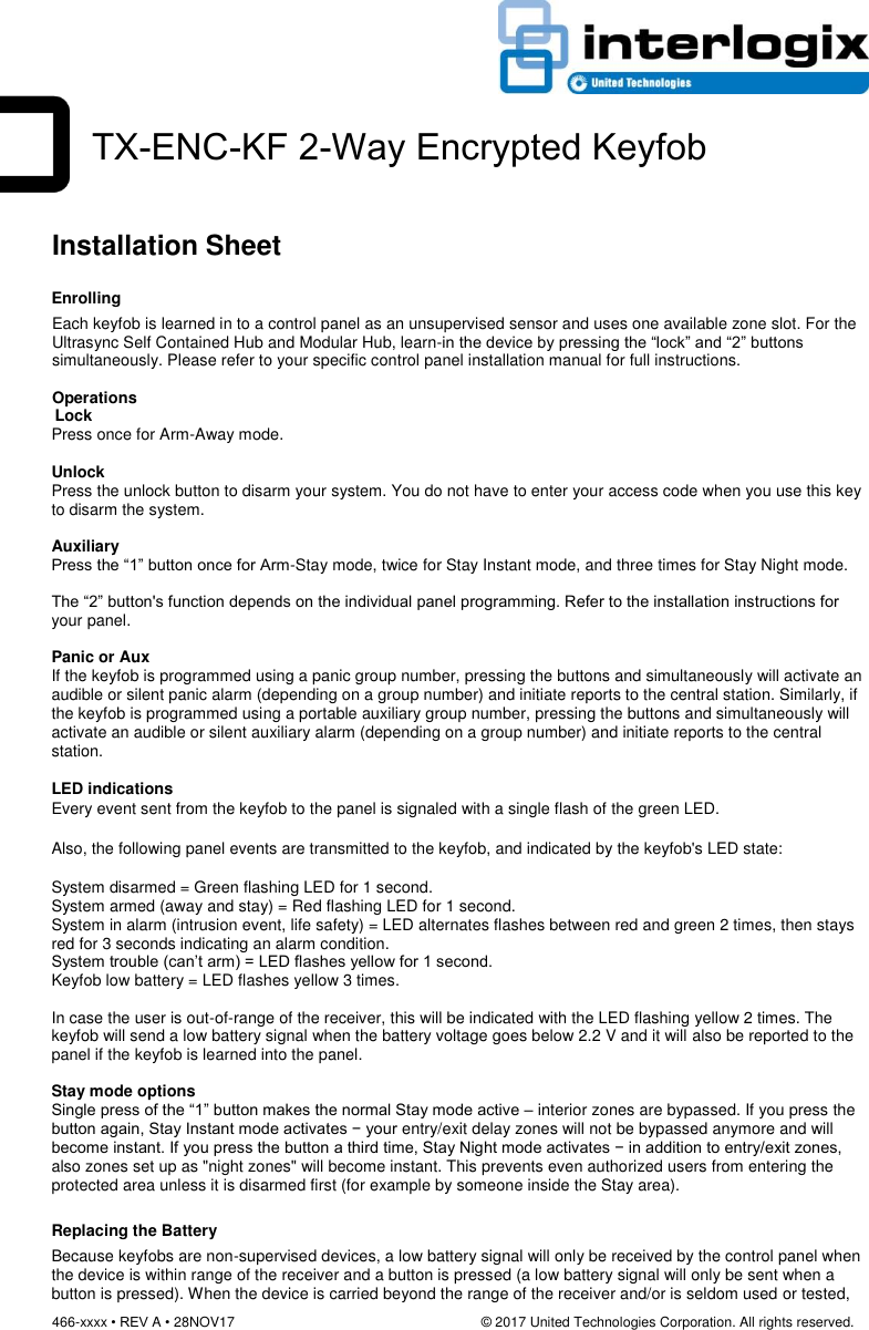 466-xxxx • REV A • 28NOV17                                                                © 2017 United Technologies Corporation. All rights reserved.         Installation Sheet  Enrolling Each keyfob is learned in to a control panel as an unsupervised sensor and uses one available zone slot. For the Ultrasync Self Contained Hub and Modular Hub, learn-in the device by pressing the “lock” and “2” buttons simultaneously. Please refer to your specific control panel installation manual for full instructions.  Operations    Lock Press once for Arm-Away mode.  Unlock Press the unlock button to disarm your system. You do not have to enter your access code when you use this key to disarm the system.  Auxiliary Press the “1” button once for Arm-Stay mode, twice for Stay Instant mode, and three times for Stay Night mode.  The “2” button&apos;s function depends on the individual panel programming. Refer to the installation instructions for your panel.  Panic or Aux If the keyfob is programmed using a panic group number, pressing the buttons and simultaneously will activate an audible or silent panic alarm (depending on a group number) and initiate reports to the central station. Similarly, if the keyfob is programmed using a portable auxiliary group number, pressing the buttons and simultaneously will activate an audible or silent auxiliary alarm (depending on a group number) and initiate reports to the central station.  LED indications Every event sent from the keyfob to the panel is signaled with a single flash of the green LED.   Also, the following panel events are transmitted to the keyfob, and indicated by the keyfob&apos;s LED state:    System disarmed = Green flashing LED for 1 second.  System armed (away and stay) = Red flashing LED for 1 second. System in alarm (intrusion event, life safety) = LED alternates flashes between red and green 2 times, then stays red for 3 seconds indicating an alarm condition. System trouble (can’t arm) = LED flashes yellow for 1 second.  Keyfob low battery = LED flashes yellow 3 times.  In case the user is out-of-range of the receiver, this will be indicated with the LED flashing yellow 2 times. The keyfob will send a low battery signal when the battery voltage goes below 2.2 V and it will also be reported to the panel if the keyfob is learned into the panel.  Stay mode options  Single press of the “1” button makes the normal Stay mode active – interior zones are bypassed. If you press the button again, Stay Instant mode activates − your entry/exit delay zones will not be bypassed anymore and will become instant. If you press the button a third time, Stay Night mode activates − in addition to entry/exit zones, also zones set up as &quot;night zones&quot; will become instant. This prevents even authorized users from entering the protected area unless it is disarmed first (for example by someone inside the Stay area). Replacing the Battery Because keyfobs are non-supervised devices, a low battery signal will only be received by the control panel when the device is within range of the receiver and a button is pressed (a low battery signal will only be sent when a button is pressed). When the device is carried beyond the range of the receiver and/or is seldom used or tested, TX-ENC-KF 2-Way Encrypted Keyfob  