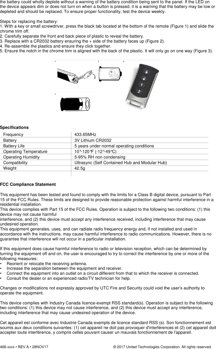 466-xxxx • REV A • 28NOV17                                                                © 2017 United Technologies Corporation. All rights reserved.   the battery could wholly deplete without a warning of the battery condition being sent to the panel. If the LED on the device appears dim or does not turn on when a button is pressed, it is a warning that the battery may be low or depleted and should be replaced. To ensure proper functionality, test the device weekly.  Steps for replacing the battery:  1. With a key or small screwdriver, press the black tab located at the bottom of the remote (Figure 1) and slide the chrome trim off.  2. Carefully separate the front and back piece of plastic to reveal the battery.  3. Replace with a CR2032 battery ensuring the + side of the battery faces up (Figure 2).  4. Re-assemble the plastics and ensure they click together.  5. Ensure the notch in the chrome trim is aligned with the back of the plastic. It will only go on one way (Figure 3).    Specifications Frequency 433.65MHz Battery 3V Lithium CR2032 Battery Life 5 years under normal operating conditions   Operating Temperature 10°-120°F (-12°-49°C) Operating Humidity 5-95% RH non condensing Compatibility Ultrasync (Self Contained Hub and Modular Hub) Weight 42.5g    FCC Compliance Statement  This equipment has been tested and found to comply with the limits for a Class B digital device, pursuant to Part 15 of the FCC Rules. These limits are designed to provide reasonable protection against harmful interference in a residential installation.  This device complies with Part 15 of the FCC Rules. Operation is subject to the following two conditions: (1) this device may not cause harmful interference, and (2) this device must accept any interference received, including interference that may cause undesired operation. This equipment generates, uses, and can radiate radio frequency energy and, if not installed and used in accordance with the instructions, may cause harmful interference to radio communications. However, there is no guarantee that interference will not occur in a particular installation.   If this equipment does cause harmful interference to radio or television reception, which can be determined by turning the equipment off and on, the user is encouraged to try to correct the interference by one or more of the following measures:  •    Reorient or relocate the receiving antenna.  •   Increase the separation between the equipment and receiver.  •   Connect the equipment into an outlet on a circuit different from that to which the receiver is connected.  •   Consult the dealer or an experienced radio/TV technician for help.   Changes or modifications not expressly approved by UTC Fire and Security could void the user’s authority to operate the equipment.  This device complies with Industry Canada licence-exempt RSS standard(s). Operation is subject to the following two conditions: (1) this device may not cause interference, and (2) this device must accept any interference, including interference that may cause undesired operation of the device.  Cet appareil est conforme avec Industrie Canada exempts de licence standard RSS (s). Son fonctionnement est soumis aux deux conditions suivantes: (1) cet appareil ne doit pas provoquer d&apos;interférences et (2) cet appareil doit accepter toute interférence, y compris celles pouvant causer un mauvais fonctionnement de l&apos;appareil. 