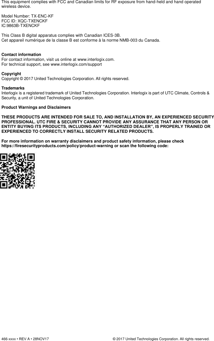 466-xxxx • REV A • 28NOV17                                                                © 2017 United Technologies Corporation. All rights reserved.   This equipment complies with FCC and Canadian limits for RF exposure from hand-held and hand operated wireless device.  Model Number: TX-ENC-KF FCC ID: XQC-TXENCKF IC:9863B-TXENCKF  This Class B digital apparatus complies with Canadian ICES-3B. Cet appareil numérique de la classe B est conforme à la norme NMB-003 du Canada.   Contact information For contact information, visit us online at www.interlogix.com. For technical support, see www.interlogix.com/support  Copyright Copyright © 2017 United Technologies Corporation. All rights reserved.  Trademarks Interlogix is a registered trademark of United Technologies Corporation. Interlogix is part of UTC Climate, Controls &amp; Security, a unit of United Technologies Corporation.  Product Warnings and Disclaimers         THESE PRODUCTS ARE INTENDED FOR SALE TO, AND INSTALLATION BY, AN EXPERIENCED SECURITY PROFESSIONAL. UTC FIRE &amp; SECURITY CANNOT PROVIDE ANY ASSURANCE THAT ANY PERSON OR ENTITY BUYING ITS PRODUCTS, INCLUDING ANY “AUTHORIZED DEALER”, IS PROPERLY TRAINED OR EXPERIENCED TO CORRECTLY INSTALL SECURITY RELATED PRODUCTS.  For more information on warranty disclaimers and product safety information, please check https://firesecurityproducts.com/policy/product-warning or scan the following code:   