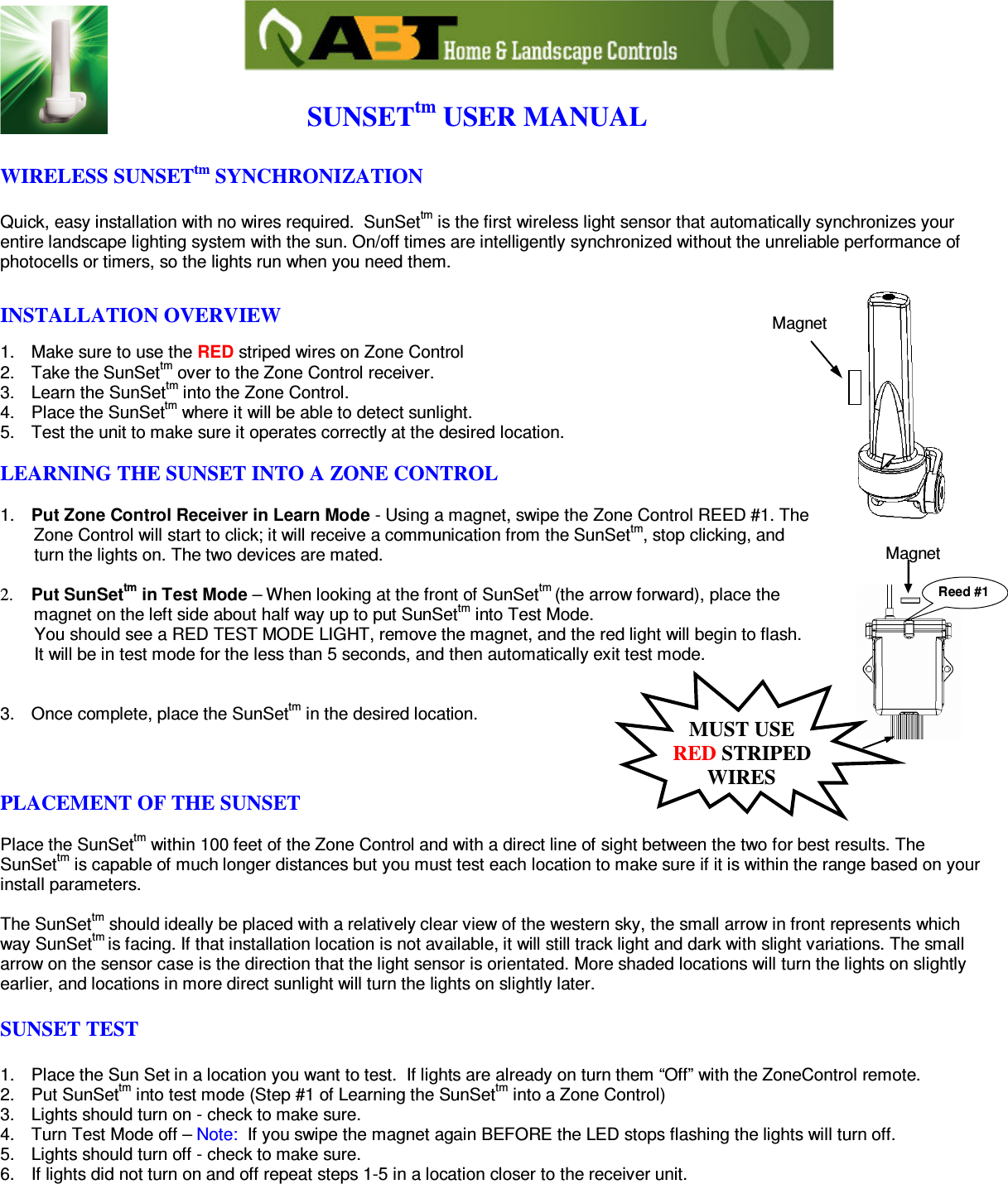                                          SUNSETtm USER MANUAL  WIRELESS SUNSETtm SYNCHRONIZATION   Quick, easy installation with no wires required.  SunSettm is the first wireless light sensor that automatically synchronizes your entire landscape lighting system with the sun. On/off times are intelligently synchronized without the unreliable performance of photocells or timers, so the lights run when you need them.  INSTALLATION OVERVIEW  1.  Make sure to use the RED striped wires on Zone Control 2.  Take the SunSettm over to the Zone Control receiver.  3.  Learn the SunSettm into the Zone Control.  4.  Place the SunSettm where it will be able to detect sunlight. 5.  Test the unit to make sure it operates correctly at the desired location.  LEARNING THE SUNSET INTO A ZONE CONTROL  1.  Put Zone Control Receiver in Learn Mode - Using a magnet, swipe the Zone Control REED #1. The         Zone Control will start to click; it will receive a communication from the SunSettm, stop clicking, and          turn the lights on. The two devices are mated.   2.   Put SunSettm in Test Mode – When looking at the front of SunSettm (the arrow forward), place the         magnet on the left side about half way up to put SunSettm into Test Mode.         You should see a RED TEST MODE LIGHT, remove the magnet, and the red light will begin to flash.        It will be in test mode for the less than 5 seconds, and then automatically exit test mode.   3.  Once complete, place the SunSettm in the desired location.    PLACEMENT OF THE SUNSET  Place the SunSettm within 100 feet of the Zone Control and with a direct line of sight between the two for best results. The SunSettm is capable of much longer distances but you must test each location to make sure if it is within the range based on your install parameters.  The SunSettm should ideally be placed with a relatively clear view of the western sky, the small arrow in front represents which way SunSettm is facing. If that installation location is not available, it will still track light and dark with slight variations. The small arrow on the sensor case is the direction that the light sensor is orientated. More shaded locations will turn the lights on slightly earlier, and locations in more direct sunlight will turn the lights on slightly later.   SUNSET TEST  1.  Place the Sun Set in a location you want to test.  If lights are already on turn them “Off” with the ZoneControl remote.  2.  Put SunSettm into test mode (Step #1 of Learning the SunSettm into a Zone Control) 3.  Lights should turn on - check to make sure. 4.  Turn Test Mode off – Note:  If you swipe the magnet again BEFORE the LED stops flashing the lights will turn off.  5.  Lights should turn off - check to make sure. 6.  If lights did not turn on and off repeat steps 1-5 in a location closer to the receiver unit.       MagnetReed #1MUST USE  RED STRIPED WIRES Magnet