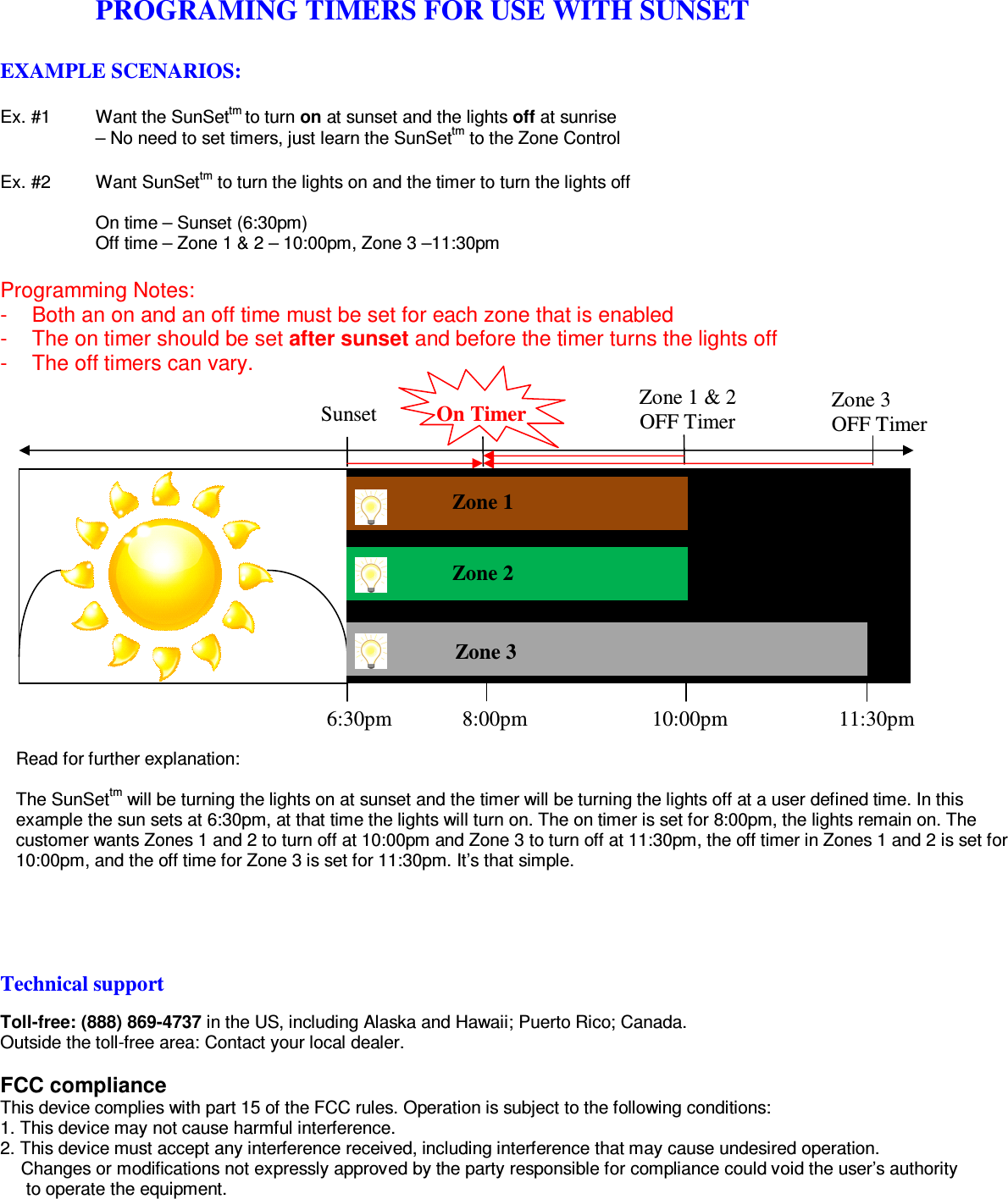   PROGRAMING TIMERS FOR USE WITH SUNSET  EXAMPLE SCENARIOS:  Ex. #1  Want the SunSettm to turn on at sunset and the lights off at sunrise  – No need to set timers, just learn the SunSettm to the Zone Control  Ex. #2  Want SunSettm to turn the lights on and the timer to turn the lights off  On time – Sunset (6:30pm) Off time – Zone 1 &amp; 2 – 10:00pm, Zone 3 –11:30pm  Programming Notes: -  Both an on and an off time must be set for each zone that is enabled  -  The on timer should be set after sunset and before the timer turns the lights off -  The off timers can vary.                    Read for further explanation:  The SunSettm will be turning the lights on at sunset and the timer will be turning the lights off at a user defined time. In this example the sun sets at 6:30pm, at that time the lights will turn on. The on timer is set for 8:00pm, the lights remain on. The customer wants Zones 1 and 2 to turn off at 10:00pm and Zone 3 to turn off at 11:30pm, the off timer in Zones 1 and 2 is set for 10:00pm, and the off time for Zone 3 is set for 11:30pm. It’s that simple.           Technical support  Toll-free: (888) 869-4737 in the US, including Alaska and Hawaii; Puerto Rico; Canada. Outside the toll-free area: Contact your local dealer.  FCC compliance This device complies with part 15 of the FCC rules. Operation is subject to the following conditions: 1. This device may not cause harmful interference. 2. This device must accept any interference received, including interference that may cause undesired operation.  Changes or modifications not expressly approved by the party responsible for compliance could void the user’s authority   to operate the equipment.   Sunset  Zone 3 OFF Timer Zone 1 &amp; 2 OFF Timer On Timer Zone 1 Zone 2 Zone 3 6:30pm 8:00pm 10:00pm 11:30pm 