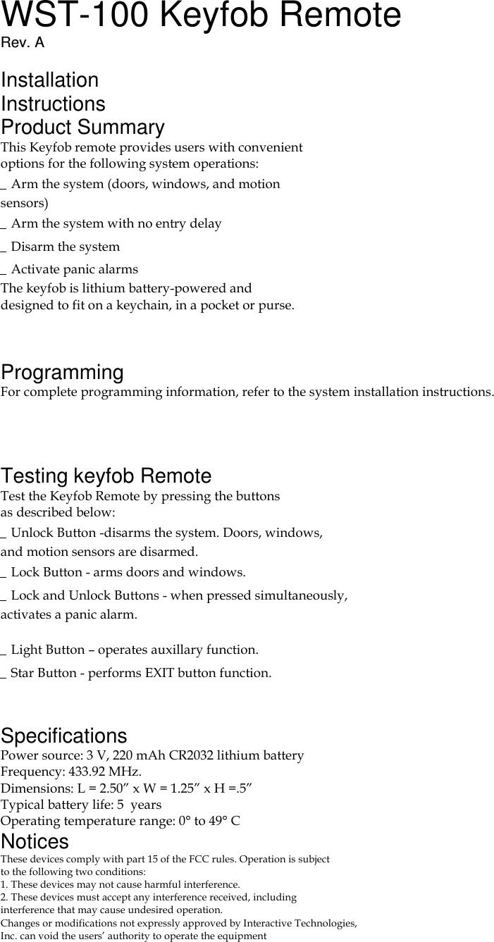 WST-100 Keyfob Remote Rev. A  Installation Instructions Product Summary This Keyfob remote provides users with convenient options for the following system operations: Arm the system (doors, windows, and motion sensors) Arm the system with no entry delay Disarm the system Activate panic alarms The keyfob is lithium battery-powered and designed to fit on a keychain, in a pocket or purse.   Programming For complete programming information, refer to the system installation instructions.    Testing keyfob Remote Test the Keyfob Remote by pressing the buttons as described below: Unlock Button -disarms the system. Doors, windows, and motion sensors are disarmed. Lock Button - arms doors and windows. Lock and Unlock Buttons - when pressed simultaneously, activates a panic alarm. 60-659 Light Button – operates auxillary function. Star Button - performs EXIT button function.   Specifications Power source: 3 V, 220 mAh CR2032 lithium battery Frequency: 433.92 MHz. Dimensions: L = 2.50” x W = 1.25” x H =.5” Typical battery life: 5  years Operating temperature range: 0° to 49° C Notices These devices comply with part 15 of the FCC rules. Operation is subject to the following two conditions: 1. These devices may not cause harmful interference. 2. These devices must accept any interference received, including interference that may cause undesired operation. Changes or modifications not expressly approved by Interactive Technologies, Inc. can void the users’ authority to operate the equipment 