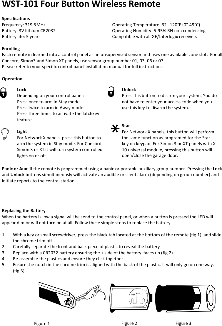 WST-101 Four Button Wireless Remote  Specifications Frequency: 319.5MHz       Operating Temperature: 32°-120°F (0°-49°C) Battery: 3V lithium CR2032       Operating Humidity: 5-95% RH non condensing Battery life: 5 years          Compatible with all GE/Interlogix receivers  Enrolling Each remote in learned into a control panel as an unsupervised sensor and uses one available zone slot.  For all Concord, Simon3 and Simon XT panels, use sensor group number 01, 03, 06 or 07. Please refer to your specific control panel installation manual for full instructions.   Operation               Panic or Aux: If the remote is programmed using a panic or portable auxiliary group number. Pressing the Lock and Unlock buttons simultaneously will activate an audible or silent alarm (depending on group number) and initiate reports to the central station.              Replacing the Battery When the battery is low a signal will be send to the control panel, or when a button is pressed the LED will appear dim or will not turn on at all. Follow these simple steps to replace the battery  1. With a key or small screwdriver, press the black tab located at the bottom of the remote (fig.1)  and slide the chrome trim off. 2. Carefully separate the front and back piece of plastic to reveal the battery 3. Replace with a CR2032 battery ensuring the + side of the battery  faces up (fig.2) 4. Re-assemble the plastics and ensure they click together 5. Ensure the notch in the chrome trim is aligned with the back of the plastic. It will only go on one way. (fig.3)        Figure 1  Figure 2 Figure 3 Lock    Depending on your control panel: Press once to arm in Stay mode. Press twice to arm in Away mode. Press three times to activate the latchkey feature.  Light  For Network X panels, press this button to arm the system in Stay mode. For Concord, Simon 3 or XT it will turn system controlled lights on or off. Unlock  Press this button to disarm your system. You do not have to enter your access code when you use this key to disarm the system.   Star   For Network X panels, this button will perform the same function as programed for the Star key on keypad. For Simon 3 or XT panels with X-10 universal module, pressing this button will open/close the garage door.     