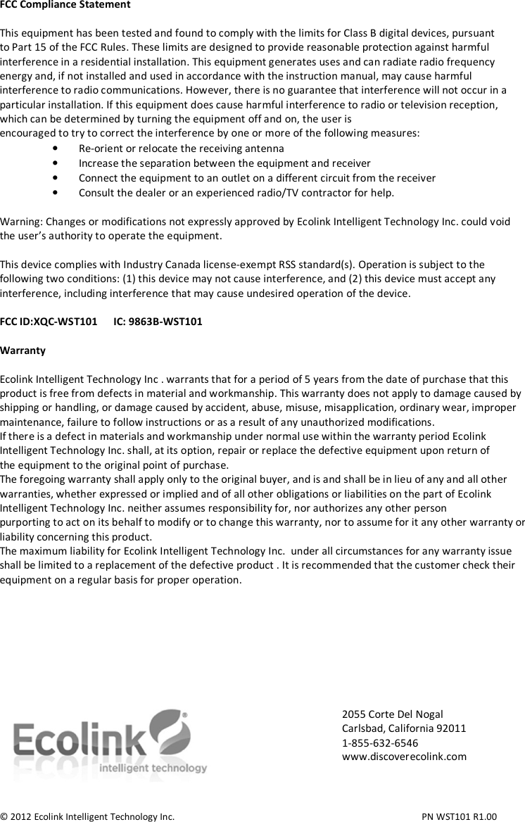 FCC Compliance Statement  This equipment has been tested and found to comply with the limits for Class B digital devices, pursuant to Part 15 of the FCC Rules. These limits are designed to provide reasonable protection against harmful interference in a residential installation. This equipment generates uses and can radiate radio frequency energy and, if not installed and used in accordance with the instruction manual, may cause harmful interference to radio communications. However, there is no guarantee that interference will not occur in a particular installation. If this equipment does cause harmful interference to radio or television reception, which can be determined by turning the equipment off and on, the user is encouraged to try to correct the interference by one or more of the following measures: • Re-orient or relocate the receiving antenna • Increase the separation between the equipment and receiver • Connect the equipment to an outlet on a different circuit from the receiver • Consult the dealer or an experienced radio/TV contractor for help.  Warning: Changes or modifications not expressly approved by Ecolink Intelligent Technology Inc. could void the user’s authority to operate the equipment.  This device complies with Industry Canada license-exempt RSS standard(s). Operation is subject to the following two conditions: (1) this device may not cause interference, and (2) this device must accept any interference, including interference that may cause undesired operation of the device.  FCC ID:XQC-WST101      IC: 9863B-WST101  Warranty  Ecolink Intelligent Technology Inc . warrants that for a period of 5 years from the date of purchase that this product is free from defects in material and workmanship. This warranty does not apply to damage caused by shipping or handling, or damage caused by accident, abuse, misuse, misapplication, ordinary wear, improper maintenance, failure to follow instructions or as a result of any unauthorized modifications. If there is a defect in materials and workmanship under normal use within the warranty period Ecolink Intelligent Technology Inc. shall, at its option, repair or replace the defective equipment upon return of the equipment to the original point of purchase. The foregoing warranty shall apply only to the original buyer, and is and shall be in lieu of any and all other warranties, whether expressed or implied and of all other obligations or liabilities on the part of Ecolink Intelligent Technology Inc. neither assumes responsibility for, nor authorizes any other person purporting to act on its behalf to modify or to change this warranty, nor to assume for it any other warranty or liability concerning this product. The maximum liability for Ecolink Intelligent Technology Inc.  under all circumstances for any warranty issue shall be limited to a replacement of the defective product . It is recommended that the customer check their equipment on a regular basis for proper operation.           © 2012 Ecolink Intelligent Technology Inc.          PN WST101 R1.00 2055 Corte Del Nogal Carlsbad, California 92011 1-855-632-6546 www.discoverecolink.com 