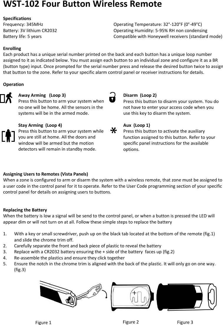 WST-102 Four Button Wireless Remote  Specifications Frequency: 345MHz              Operating Temperature: 32°-120°F (0°-49°C) Battery: 3V lithium CR2032       Operating Humidity: 5-95% RH non condensing Battery life: 5 years          Compatible with Honeywell receivers (standard mode)  Enrolling Each product has a unique serial number printed on the back and each button has a unique loop number assigned to it as indicated below. You must assign each button to an individual zone and configure it as a BR (button type) input. Once prompted for the serial number press and release the desired button twice to assign that button to the zone. Refer to your specific alarm control panel or receiver instructions for details.  Operation               Assigning Users to Remotes (Vista Panels) When a zone is configured to arm or disarm the system with a wireless remote, that zone must be assigned to a user code in the control panel for it to operate. Refer to the User Code programming section of your specific control panel for details on assigning users to buttons.                   Replacing the Battery When the battery is low a signal will be send to the control panel, or when a button is pressed the LED will appear dim or will not turn on at all. Follow these simple steps to replace the battery  1. With a key or small screwdriver, push up on the black tab located at the bottom of the remote (fig.1)  and slide the chrome trim off. 2. Carefully separate the front and back piece of plastic to reveal the battery 3. Replace with a CR2032 battery ensuring the + side of the battery  faces up (fig.2) 4. Re-assemble the plastics and ensure they click together 5. Ensure the notch in the chrome trim is aligned with the back of the plastic. It will only go on one way. (fig.3)        Figure 1 Figure 2 Figure 3 Away Arming   (Loop 3) Press this button to arm your system when no one will be home. All the sensors in the systems will be in the armed mode.  Stay Arming  (Loop 4) Press this button to arm your system while you are still at home. All the doors and window will be armed but the motion detectors will remain in standby mode.  Disarm  (Loop 2) Press this button to disarm your system. You do not have to enter your access code when you use this key to disarm the system.  Aux  (Loop 1) Press this button to activate the auxiliary function assigned to this button. Refer to your specific panel instructions for the available options.    