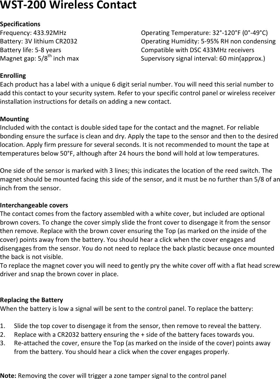 WST-200 Wireless Contact  Specifications Frequency: 433.92MHz       Operating Temperature: 32°-120°F (0°-49°C) Battery: 3V lithium CR2032       Operating Humidity: 5-95% RH non condensing Battery life: 5-8 years       Compatible with DSC 433MHz receivers Magnet gap: 5/8th inch max      Supervisory signal interval: 60 min(approx.)  Enrolling Each product has a label with a unique 6 digit serial number. You will need this serial number to add this contact to your security system. Refer to your specific control panel or wireless receiver installation instructions for details on adding a new contact.   Mounting Included with the contact is double sided tape for the contact and the magnet. For reliable bonding ensure the surface is clean and dry. Apply the tape to the sensor and then to the desired location. Apply firm pressure for several seconds. It is not recommended to mount the tape at temperatures below 50°F, although after 24 hours the bond will hold at low temperatures.  One side of the sensor is marked with 3 lines; this indicates the location of the reed switch. The magnet should be mounted facing this side of the sensor, and it must be no further than 5/8 of an inch from the sensor.  Interchangeable covers The contact comes from the factory assembled with a white cover, but included are optional brown covers. To change the cover simply slide the front cover to disengage it from the sensor then remove. Replace with the brown cover ensuring the Top (as marked on the inside of the cover) points away from the battery. You should hear a click when the cover engages and disengages from the sensor. You do not need to replace the back plastic because once mounted the back is not visible. To replace the magnet cover you will need to gently pry the white cover off with a flat head screw driver and snap the brown cover in place.           Replacing the Battery When the battery is low a signal will be sent to the control panel. To replace the battery:  1. Slide the top cover to disengage it from the sensor, then remove to reveal the battery. 2. Replace with a CR2032 battery ensuring the + side of the battery faces towards you. 3. Re-attached the cover, ensure the Top (as marked on the inside of the cover) points away from the battery. You should hear a click when the cover engages properly.   Note: Removing the cover will trigger a zone tamper signal to the control panel         