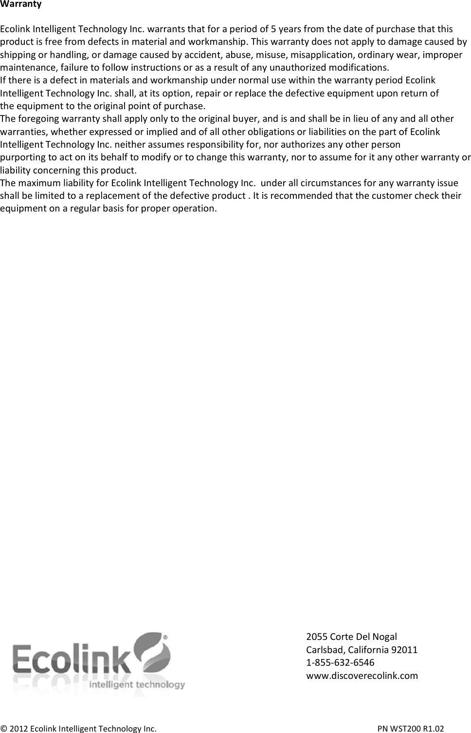 Warranty  Ecolink Intelligent Technology Inc. warrants that for a period of 5 years from the date of purchase that this product is free from defects in material and workmanship. This warranty does not apply to damage caused by shipping or handling, or damage caused by accident, abuse, misuse, misapplication, ordinary wear, improper maintenance, failure to follow instructions or as a result of any unauthorized modifications. If there is a defect in materials and workmanship under normal use within the warranty period Ecolink Intelligent Technology Inc. shall, at its option, repair or replace the defective equipment upon return of the equipment to the original point of purchase. The foregoing warranty shall apply only to the original buyer, and is and shall be in lieu of any and all other warranties, whether expressed or implied and of all other obligations or liabilities on the part of Ecolink Intelligent Technology Inc. neither assumes responsibility for, nor authorizes any other person purporting to act on its behalf to modify or to change this warranty, nor to assume for it any other warranty or liability concerning this product. The maximum liability for Ecolink Intelligent Technology Inc.  under all circumstances for any warranty issue shall be limited to a replacement of the defective product . It is recommended that the customer check their equipment on a regular basis for proper operation.                                   © 2012 Ecolink Intelligent Technology Inc.          PN WST200 R1.02  2055 Corte Del Nogal Carlsbad, California 92011 1-855-632-6546 www.discoverecolink.com 