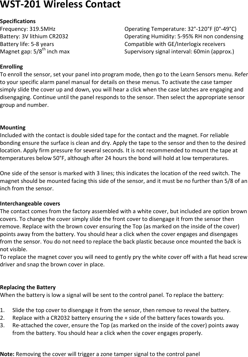 WST-201 Wireless Contact  Specifications Frequency: 319.5MHz       Operating Temperature: 32°-120°F (0°-49°C) Battery: 3V lithium CR2032       Operating Humidity: 5-95% RH non condensing Battery life: 5-8 years       Compatible with GE/Interlogix receivers Magnet gap: 5/8th inch max      Supervisory signal interval: 60min (approx.)  Enrolling To enroll the sensor, set your panel into program mode, then go to the Learn Sensors menu. Refer to your specific alarm panel manual for details on these menus. To activate the case tamper simply slide the cover up and down, you will hear a click when the case latches are engaging and disengaging. Continue until the panel responds to the sensor. Then select the appropriate sensor group and number.    Mounting Included with the contact is double sided tape for the contact and the magnet. For reliable bonding ensure the surface is clean and dry. Apply the tape to the sensor and then to the desired location. Apply firm pressure for several seconds. It is not recommended to mount the tape at temperatures below 50°F, although after 24 hours the bond will hold at low temperatures.  One side of the sensor is marked with 3 lines; this indicates the location of the reed switch. The magnet should be mounted facing this side of the sensor, and it must be no further than 5/8 of an inch from the sensor.  Interchangeable covers The contact comes from the factory assembled with a white cover, but included are option brown covers. To change the cover simply slide the front cover to disengage it from the sensor then remove. Replace with the brown cover ensuring the Top (as marked on the inside of the cover) points away from the battery. You should hear a click when the cover engages and disengages from the sensor. You do not need to replace the back plastic because once mounted the back is not visible. To replace the magnet cover you will need to gently pry the white cover off with a flat head screw driver and snap the brown cover in place.           Replacing the Battery When the battery is low a signal will be sent to the control panel. To replace the battery:  1. Slide the top cover to disengage it from the sensor, then remove to reveal the battery. 2. Replace with a CR2032 battery ensuring the + side of the battery faces towards you. 3. Re-attached the cover, ensure the Top (as marked on the inside of the cover) points away from the battery. You should hear a click when the cover engages properly.   Note: Removing the cover will trigger a zone tamper signal to the control panel      