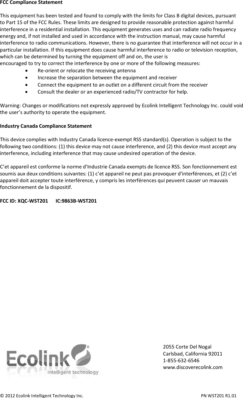 FCC Compliance Statement  This equipment has been tested and found to comply with the limits for Class B digital devices, pursuant to Part 15 of the FCC Rules. These limits are designed to provide reasonable protection against harmful interference in a residential installation. This equipment generates uses and can radiate radio frequency energy and, if not installed and used in accordance with the instruction manual, may cause harmful interference to radio communications. However, there is no guarantee that interference will not occur in a particular installation. If this equipment does cause harmful interference to radio or television reception, which can be determined by turning the equipment off and on, the user is encouraged to try to correct the interference by one or more of the following measures: • Re-orient or relocate the receiving antenna • Increase the separation between the equipment and receiver • Connect the equipment to an outlet on a different circuit from the receiver • Consult the dealer or an experienced radio/TV contractor for help.  Warning: Changes or modifications not expressly approved by Ecolink Intelligent Technology Inc. could void the user’s authority to operate the equipment.  Industry Canada Compliance Statement  This device complies with Industry Canada licence-exempt RSS standard(s). Operation is subject to the following two conditions: (1) this device may not cause interference, and (2) this device must accept any interference, including interference that may cause undesired operation of the device.  C’et appareil est conforme la norme d&apos;Industrie Canada exempts de licence RSS. Son fonctionnement est soumis aux deux conditions suivantes: (1) c’et appareil ne peut pas provoquer d&apos;interférences, et (2) c’et appareil doit accepter toute interférence, y compris les interférences qui peuvent causer un mauvais fonctionnement de la dispositif.  FCC ID: XQC-WST201      IC:9863B-WST201                       © 2012 Ecolink Intelligent Technology Inc.          PN WST201 R1.01 2055 Corte Del Nogal Carlsbad, California 92011 1-855-632-6546 www.discoverecolink.com 