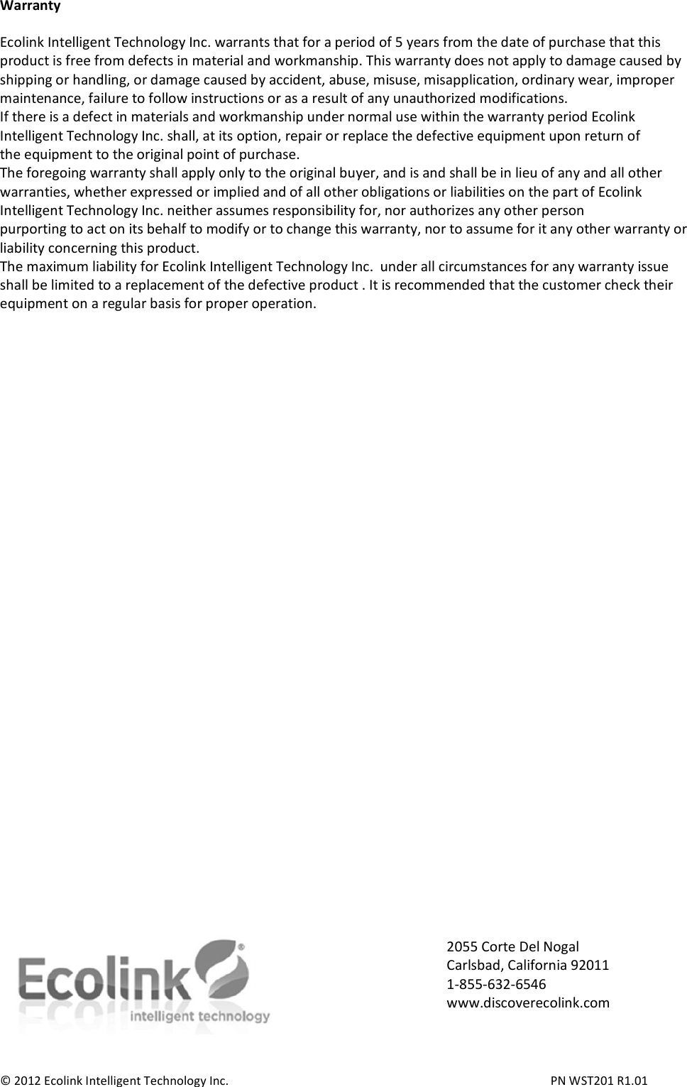 Warranty  Ecolink Intelligent Technology Inc. warrants that for a period of 5 years from the date of purchase that this product is free from defects in material and workmanship. This warranty does not apply to damage caused by shipping or handling, or damage caused by accident, abuse, misuse, misapplication, ordinary wear, improper maintenance, failure to follow instructions or as a result of any unauthorized modifications. If there is a defect in materials and workmanship under normal use within the warranty period Ecolink Intelligent Technology Inc. shall, at its option, repair or replace the defective equipment upon return of the equipment to the original point of purchase. The foregoing warranty shall apply only to the original buyer, and is and shall be in lieu of any and all other warranties, whether expressed or implied and of all other obligations or liabilities on the part of Ecolink Intelligent Technology Inc. neither assumes responsibility for, nor authorizes any other person purporting to act on its behalf to modify or to change this warranty, nor to assume for it any other warranty or liability concerning this product. The maximum liability for Ecolink Intelligent Technology Inc.  under all circumstances for any warranty issue shall be limited to a replacement of the defective product . It is recommended that the customer check their equipment on a regular basis for proper operation.                                    © 2012 Ecolink Intelligent Technology Inc.          PN WST201 R1.01 2055 Corte Del Nogal Carlsbad, California 92011 1-855-632-6546 www.discoverecolink.com 
