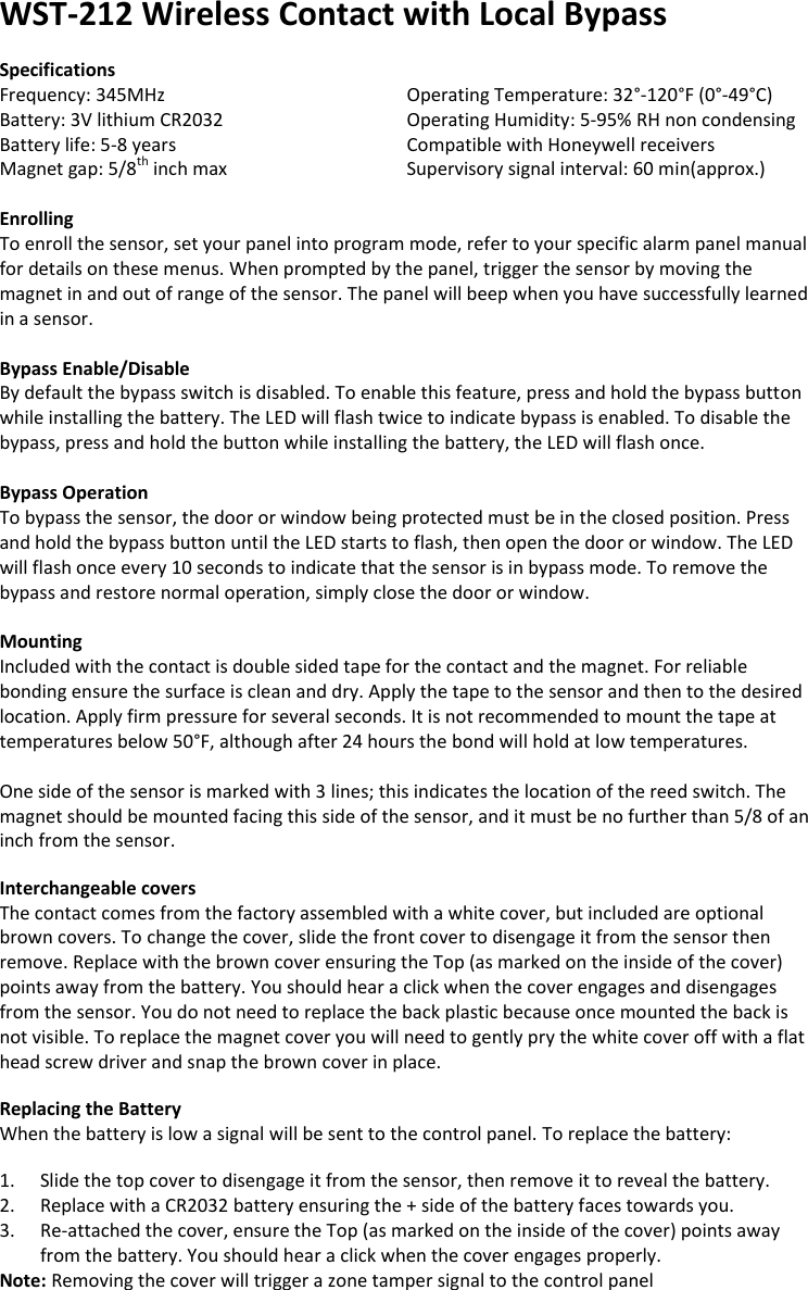 WST-212 Wireless Contact with Local Bypass  Specifications Frequency: 345MHz       Operating Temperature: 32°-120°F (0°-49°C) Battery: 3V lithium CR2032       Operating Humidity: 5-95% RH non condensing Battery life: 5-8 years       Compatible with Honeywell receivers Magnet gap: 5/8th inch max      Supervisory signal interval: 60 min(approx.)  Enrolling To enroll the sensor, set your panel into program mode, refer to your specific alarm panel manual for details on these menus. When prompted by the panel, trigger the sensor by moving the magnet in and out of range of the sensor. The panel will beep when you have successfully learned in a sensor.   Bypass Enable/Disable By default the bypass switch is disabled. To enable this feature, press and hold the bypass button while installing the battery. The LED will flash twice to indicate bypass is enabled. To disable the bypass, press and hold the button while installing the battery, the LED will flash once.  Bypass Operation To bypass the sensor, the door or window being protected must be in the closed position. Press and hold the bypass button until the LED starts to flash, then open the door or window. The LED will flash once every 10 seconds to indicate that the sensor is in bypass mode. To remove the bypass and restore normal operation, simply close the door or window.   Mounting Included with the contact is double sided tape for the contact and the magnet. For reliable bonding ensure the surface is clean and dry. Apply the tape to the sensor and then to the desired location. Apply firm pressure for several seconds. It is not recommended to mount the tape at temperatures below 50°F, although after 24 hours the bond will hold at low temperatures.  One side of the sensor is marked with 3 lines; this indicates the location of the reed switch. The magnet should be mounted facing this side of the sensor, and it must be no further than 5/8 of an inch from the sensor.  Interchangeable covers The contact comes from the factory assembled with a white cover, but included are optional brown covers. To change the cover, slide the front cover to disengage it from the sensor then remove. Replace with the brown cover ensuring the Top (as marked on the inside of the cover) points away from the battery. You should hear a click when the cover engages and disengages from the sensor. You do not need to replace the back plastic because once mounted the back is not visible. To replace the magnet cover you will need to gently pry the white cover off with a flat head screw driver and snap the brown cover in place.      Replacing the Battery When the battery is low a signal will be sent to the control panel. To replace the battery:  1. Slide the top cover to disengage it from the sensor, then remove it to reveal the battery. 2. Replace with a CR2032 battery ensuring the + side of the battery faces towards you. 3. Re-attached the cover, ensure the Top (as marked on the inside of the cover) points away from the battery. You should hear a click when the cover engages properly. Note: Removing the cover will trigger a zone tamper signal to the control panel 