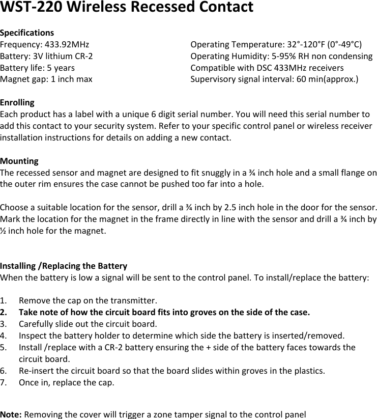 WST-220 Wireless Recessed Contact  Specifications Frequency: 433.92MHz       Operating Temperature: 32°-120°F (0°-49°C) Battery: 3V lithium CR-2       Operating Humidity: 5-95% RH non condensing Battery life: 5 years       Compatible with DSC 433MHz receivers Magnet gap: 1 inch max      Supervisory signal interval: 60 min(approx.)  Enrolling Each product has a label with a unique 6 digit serial number. You will need this serial number to add this contact to your security system. Refer to your specific control panel or wireless receiver installation instructions for details on adding a new contact.   Mounting The recessed sensor and magnet are designed to fit snuggly in a ¾ inch hole and a small flange on the outer rim ensures the case cannot be pushed too far into a hole.  Choose a suitable location for the sensor, drill a ¾ inch by 2.5 inch hole in the door for the sensor. Mark the location for the magnet in the frame directly in line with the sensor and drill a ¾ inch by ½ inch hole for the magnet.           Installing /Replacing the Battery When the battery is low a signal will be sent to the control panel. To install/replace the battery:  1. Remove the cap on the transmitter. 2. Take note of how the circuit board fits into groves on the side of the case. 3. Carefully slide out the circuit board. 4. Inspect the battery holder to determine which side the battery is inserted/removed. 5. Install /replace with a CR-2 battery ensuring the + side of the battery faces towards the circuit board. 6. Re-insert the circuit board so that the board slides within groves in the plastics. 7. Once in, replace the cap.   Note: Removing the cover will trigger a zone tamper signal to the control panel                  