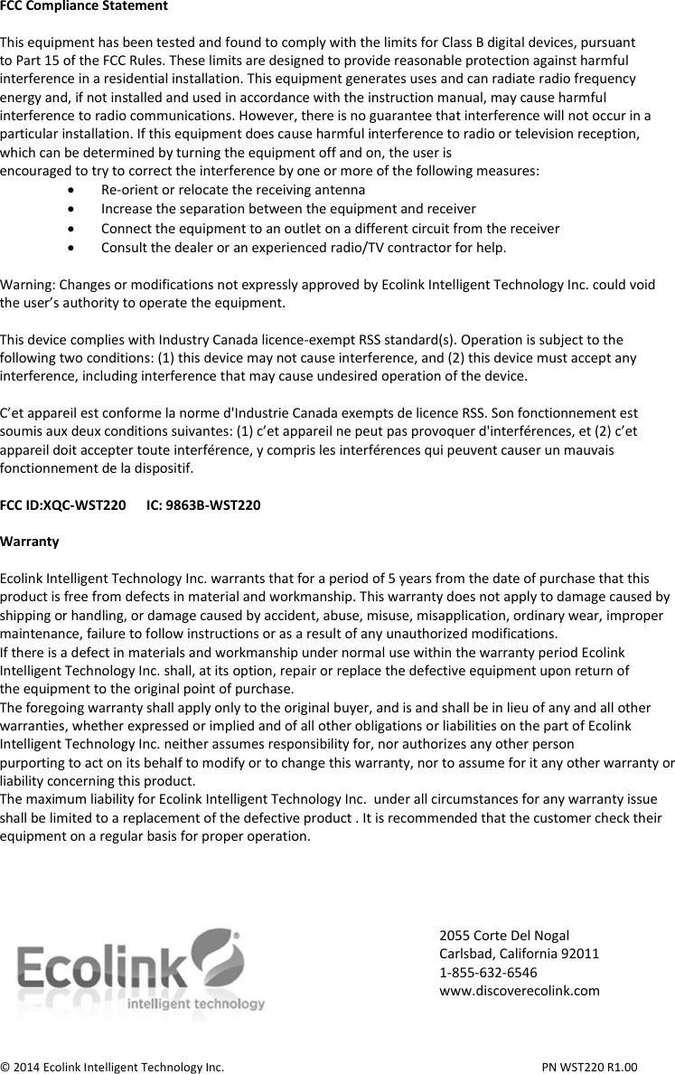 FCC Compliance Statement  This equipment has been tested and found to comply with the limits for Class B digital devices, pursuant to Part 15 of the FCC Rules. These limits are designed to provide reasonable protection against harmful interference in a residential installation. This equipment generates uses and can radiate radio frequency energy and, if not installed and used in accordance with the instruction manual, may cause harmful interference to radio communications. However, there is no guarantee that interference will not occur in a particular installation. If this equipment does cause harmful interference to radio or television reception, which can be determined by turning the equipment off and on, the user is encouraged to try to correct the interference by one or more of the following measures:  Re-orient or relocate the receiving antenna  Increase the separation between the equipment and receiver  Connect the equipment to an outlet on a different circuit from the receiver  Consult the dealer or an experienced radio/TV contractor for help.  Warning: Changes or modifications not expressly approved by Ecolink Intelligent Technology Inc. could void the user’s authority to operate the equipment.  This device complies with Industry Canada licence-exempt RSS standard(s). Operation is subject to the following two conditions: (1) this device may not cause interference, and (2) this device must accept any interference, including interference that may cause undesired operation of the device.  C’et appareil est conforme la norme d&apos;Industrie Canada exempts de licence RSS. Son fonctionnement est soumis aux deux conditions suivantes: (1) c’et appareil ne peut pas provoquer d&apos;interférences, et (2) c’et appareil doit accepter toute interférence, y compris les interférences qui peuvent causer un mauvais fonctionnement de la dispositif.  FCC ID:XQC-WST220      IC: 9863B-WST220  Warranty  Ecolink Intelligent Technology Inc. warrants that for a period of 5 years from the date of purchase that this product is free from defects in material and workmanship. This warranty does not apply to damage caused by shipping or handling, or damage caused by accident, abuse, misuse, misapplication, ordinary wear, improper maintenance, failure to follow instructions or as a result of any unauthorized modifications. If there is a defect in materials and workmanship under normal use within the warranty period Ecolink Intelligent Technology Inc. shall, at its option, repair or replace the defective equipment upon return of the equipment to the original point of purchase. The foregoing warranty shall apply only to the original buyer, and is and shall be in lieu of any and all other warranties, whether expressed or implied and of all other obligations or liabilities on the part of Ecolink Intelligent Technology Inc. neither assumes responsibility for, nor authorizes any other person purporting to act on its behalf to modify or to change this warranty, nor to assume for it any other warranty or liability concerning this product. The maximum liability for Ecolink Intelligent Technology Inc.  under all circumstances for any warranty issue shall be limited to a replacement of the defective product . It is recommended that the customer check their equipment on a regular basis for proper operation.       © 2014 Ecolink Intelligent Technology Inc.          PN WST220 R1.00 2055 Corte Del Nogal Carlsbad, California 92011 1-855-632-6546 www.discoverecolink.com 