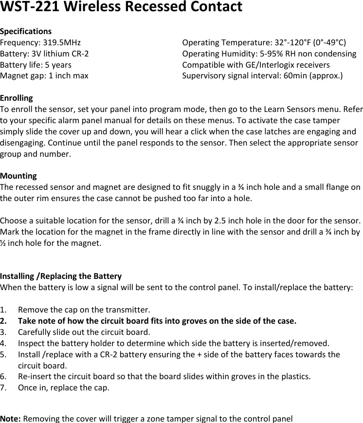 WST-221 Wireless Recessed Contact  Specifications Frequency: 319.5MHz       Operating Temperature: 32°-120°F (0°-49°C) Battery: 3V lithium CR-2       Operating Humidity: 5-95% RH non condensing Battery life: 5 years       Compatible with GE/Interlogix receivers Magnet gap: 1 inch max      Supervisory signal interval: 60min (approx.)  Enrolling To enroll the sensor, set your panel into program mode, then go to the Learn Sensors menu. Refer to your specific alarm panel manual for details on these menus. To activate the case tamper simply slide the cover up and down, you will hear a click when the case latches are engaging and disengaging. Continue until the panel responds to the sensor. Then select the appropriate sensor group and number.   Mounting The recessed sensor and magnet are designed to fit snuggly in a ¾ inch hole and a small flange on the outer rim ensures the case cannot be pushed too far into a hole.  Choose a suitable location for the sensor, drill a ¾ inch by 2.5 inch hole in the door for the sensor. Mark the location for the magnet in the frame directly in line with the sensor and drill a ¾ inch by ½ inch hole for the magnet.           Installing /Replacing the Battery When the battery is low a signal will be sent to the control panel. To install/replace the battery:  1. Remove the cap on the transmitter. 2. Take note of how the circuit board fits into groves on the side of the case. 3. Carefully slide out the circuit board. 4. Inspect the battery holder to determine which side the battery is inserted/removed. 5. Install /replace with a CR-2 battery ensuring the + side of the battery faces towards the circuit board. 6. Re-insert the circuit board so that the board slides within groves in the plastics. 7. Once in, replace the cap.   Note: Removing the cover will trigger a zone tamper signal to the control panel                
