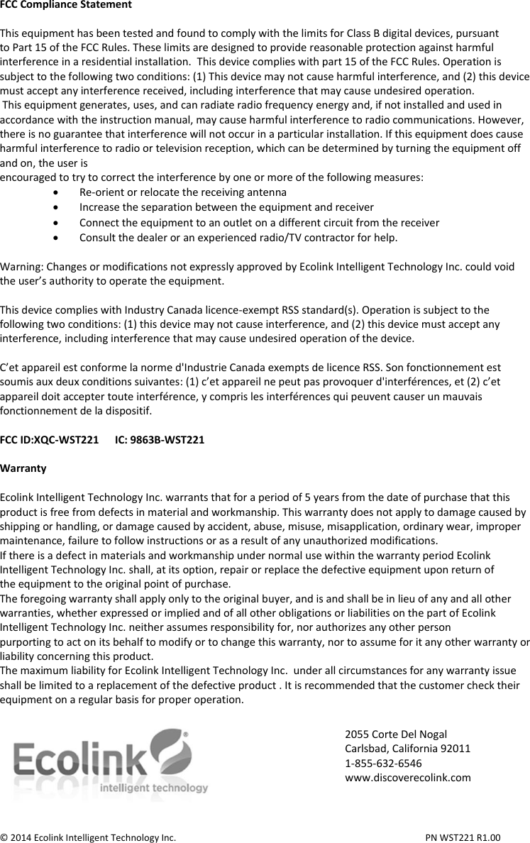 FCC Compliance Statement  This equipment has been tested and found to comply with the limits for Class B digital devices, pursuant to Part 15 of the FCC Rules. These limits are designed to provide reasonable protection against harmful interference in a residential installation.  This device complies with part 15 of the FCC Rules. Operation is subject to the following two conditions: (1) This device may not cause harmful interference, and (2) this device must accept any interference received, including interference that may cause undesired operation.  This equipment generates, uses, and can radiate radio frequency energy and, if not installed and used in accordance with the instruction manual, may cause harmful interference to radio communications. However, there is no guarantee that interference will not occur in a particular installation. If this equipment does cause harmful interference to radio or television reception, which can be determined by turning the equipment off and on, the user is encouraged to try to correct the interference by one or more of the following measures:  Re-orient or relocate the receiving antenna  Increase the separation between the equipment and receiver  Connect the equipment to an outlet on a different circuit from the receiver  Consult the dealer or an experienced radio/TV contractor for help.  Warning: Changes or modifications not expressly approved by Ecolink Intelligent Technology Inc. could void the user’s authority to operate the equipment.  This device complies with Industry Canada licence-exempt RSS standard(s). Operation is subject to the following two conditions: (1) this device may not cause interference, and (2) this device must accept any interference, including interference that may cause undesired operation of the device.  C’et appareil est conforme la norme d&apos;Industrie Canada exempts de licence RSS. Son fonctionnement est soumis aux deux conditions suivantes: (1) c’et appareil ne peut pas provoquer d&apos;interférences, et (2) c’et appareil doit accepter toute interférence, y compris les interférences qui peuvent causer un mauvais fonctionnement de la dispositif.  FCC ID:XQC-WST221      IC: 9863B-WST221  Warranty  Ecolink Intelligent Technology Inc. warrants that for a period of 5 years from the date of purchase that this product is free from defects in material and workmanship. This warranty does not apply to damage caused by shipping or handling, or damage caused by accident, abuse, misuse, misapplication, ordinary wear, improper maintenance, failure to follow instructions or as a result of any unauthorized modifications. If there is a defect in materials and workmanship under normal use within the warranty period Ecolink Intelligent Technology Inc. shall, at its option, repair or replace the defective equipment upon return of the equipment to the original point of purchase. The foregoing warranty shall apply only to the original buyer, and is and shall be in lieu of any and all other warranties, whether expressed or implied and of all other obligations or liabilities on the part of Ecolink Intelligent Technology Inc. neither assumes responsibility for, nor authorizes any other person purporting to act on its behalf to modify or to change this warranty, nor to assume for it any other warranty or liability concerning this product. The maximum liability for Ecolink Intelligent Technology Inc.  under all circumstances for any warranty issue shall be limited to a replacement of the defective product . It is recommended that the customer check their equipment on a regular basis for proper operation.    © 2014 Ecolink Intelligent Technology Inc.          PN WST221 R1.00 2055 Corte Del Nogal Carlsbad, California 92011 1-855-632-6546 www.discoverecolink.com 