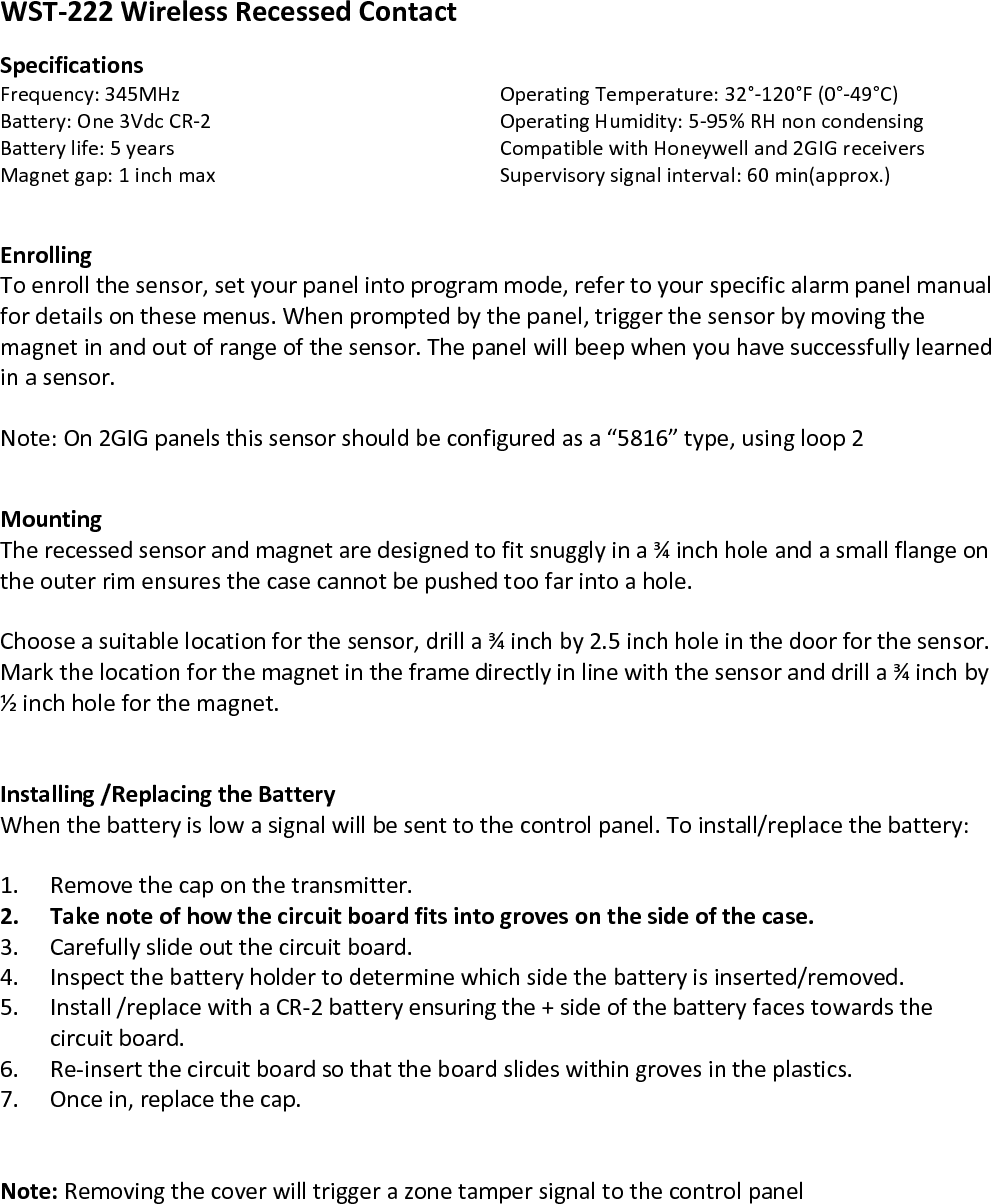 WST-222 Wireless Recessed Contact   Specifications Frequency: 345MHz         Operating Temperature: 32°-120°F (0°-49°C) Battery: One 3Vdc CR-2      Operating Humidity: 5-95% RH non condensing Battery life: 5 years         Compatible with Honeywell and 2GIG receivers Magnet gap: 1 inch max      Supervisory signal interval: 60 min(approx.)   Enrolling To enroll the sensor, set your panel into program mode, refer to your specific alarm panel manual for details on these menus. When prompted by the panel, trigger the sensor by moving the magnet in and out of range of the sensor. The panel will beep when you have successfully learned in a sensor.   Note: On 2GIG panels this sensor should be configured as a “5816” type, using loop 2   Mounting The recessed sensor and magnet are designed to fit snuggly in a ¾ inch hole and a small flange on the outer rim ensures the case cannot be pushed too far into a hole.  Choose a suitable location for the sensor, drill a ¾ inch by 2.5 inch hole in the door for the sensor. Mark the location for the magnet in the frame directly in line with the sensor and drill a ¾ inch by ½ inch hole for the magnet.           Installing /Replacing the Battery When the battery is low a signal will be sent to the control panel. To install/replace the battery:  1. Remove the cap on the transmitter. 2. Take note of how the circuit board fits into groves on the side of the case. 3. Carefully slide out the circuit board. 4. Inspect the battery holder to determine which side the battery is inserted/removed. 5. Install /replace with a CR-2 battery ensuring the + side of the battery faces towards the circuit board. 6. Re-insert the circuit board so that the board slides within groves in the plastics. 7. Once in, replace the cap.   Note: Removing the cover will trigger a zone tamper signal to the control panel             