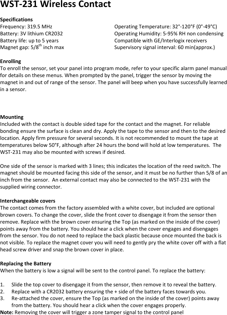 WST-231 Wireless Contact  Specifications Frequency: 319.5 MHz       Operating Temperature: 32°-120°F (0°-49°C) Battery: 3V lithium CR2032       Operating Humidity: 5-95% RH non condensing Battery life: up to 5 years       Compatible with GE/Interlogix receivers Magnet gap: 5/8th inch max      Supervisory signal interval: 60 min(approx.)  Enrolling To enroll the sensor, set your panel into program mode, refer to your specific alarm panel manual for details on these menus. When prompted by the panel, trigger the sensor by moving the magnet in and out of range of the sensor. The panel will beep when you have successfully learned in a sensor.     Mounting Included with the contact is double sided tape for the contact and the magnet. For reliable bonding ensure the surface is clean and dry. Apply the tape to the sensor and then to the desired location. Apply firm pressure for several seconds. It is not recommended to mount the tape at temperatures below 50°F, although after 24 hours the bond will hold at low temperatures.  The WST-231 may also be mounted with screws if desired.  One side of the sensor is marked with 3 lines; this indicates the location of the reed switch. The magnet should be mounted facing this side of the sensor, and it must be no further than 5/8 of an inch from the sensor.  An external contact may also be connected to the WST-231 with the supplied wiring connector.  Interchangeable covers The contact comes from the factory assembled with a white cover, but included are optional brown covers. To change the cover, slide the front cover to disengage it from the sensor then remove. Replace with the brown cover ensuring the Top (as marked on the inside of the cover) points away from the battery. You should hear a click when the cover engages and disengages from the sensor. You do not need to replace the back plastic because once mounted the back is not visible. To replace the magnet cover you will need to gently pry the white cover off with a flat head screw driver and snap the brown cover in place.      Replacing the Battery When the battery is low a signal will be sent to the control panel. To replace the battery:  1. Slide the top cover to disengage it from the sensor, then remove it to reveal the battery. 2. Replace with a CR2032 battery ensuring the + side of the battery faces towards you. 3. Re-attached the cover, ensure the Top (as marked on the inside of the cover) points away from the battery. You should hear a click when the cover engages properly. Note: Removing the cover will trigger a zone tamper signal to the control panel    